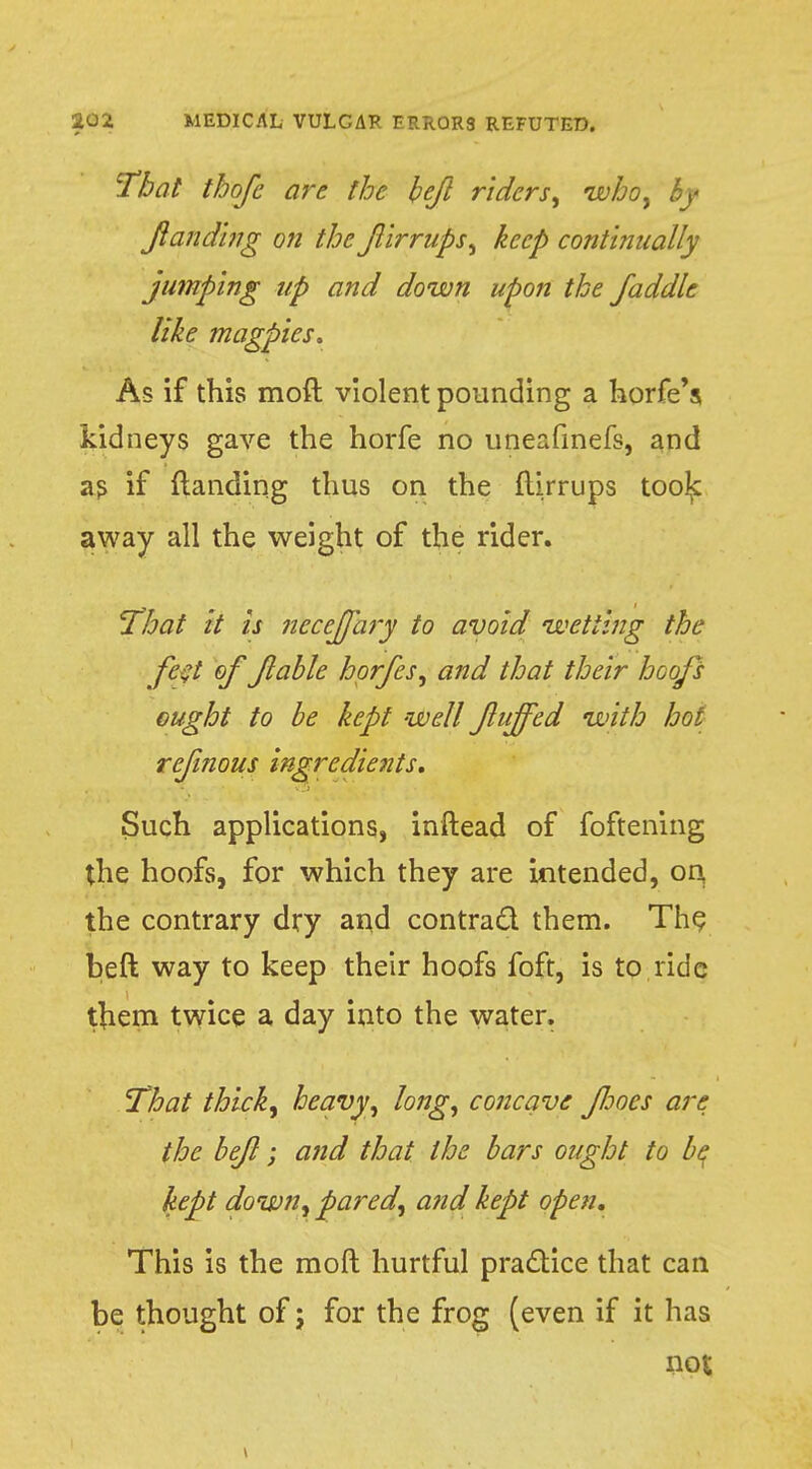 That thofe are the bef riders, who, , Jianding on the firrups, keep continually jumping up and down upon the faddle like magpies. As if this moft violent pounding a horfe's kidneys gave the horfe no uneafinefs, and as if (landing thus on the ftirrups too^ away all the weight of the rider. That it is neceffary to avoid wetting the feft of fable hprfes, and that their hoofs ought to be kept well fuffed with hot refnous ingredients. Such applications, inftead of foftening the hoofs, for which they are intended, on, the contrary dry and contract them. The beft way to keep their hoofs foft, is to ride them twice a day into the water. That thick, heavy, long, concave fjoes are the beft; and that the bars ought to be kept down, pared, and kept open. This is the moft hurtful practice that can be thought of; for the frog (even if it has not