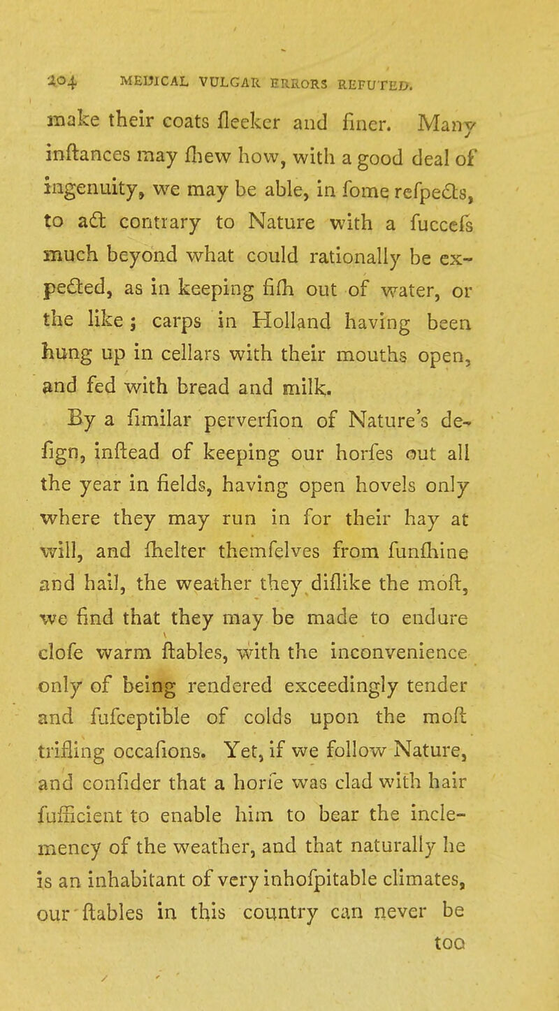 make their coats fleeker and finer. Many inftances may fliew how, with a good deal of ingenuity, we may be able, in fome refpects, to act contrary to Nature with a fuccefs much beyond what could rationally be ex- pected, as in keeping fiiTi out of water, or the like; carps in Holland having been hung up in cellars with their mouths open, and fed with bread and milk. By a fimilar perverfion of Nature's de- fign, inftead of keeping our horfes out all the year in fields, having open hovels only where they may run in for their hay at will, and fhelter themfelves from funmine and hail, the weather they diflike the moll, we find that they may be made to endure clofe warm ftables, with the inconvenience only of being rendered exceedingly tender and fufceptible of colds upon the mofl trifling occafions. Yet, if we follow Nature, and confider that a hone was clad with hair fufficient to enable him to bear the incle- mency of the weather, and that naturally he is an inhabitant of very inhofpitable climates, our ftables in this country can never be too