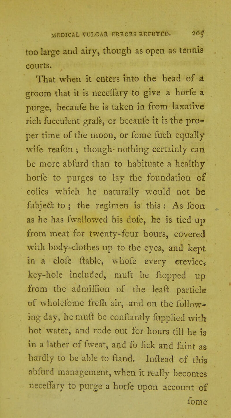 too large and airy, though as open as tennis courts. That when it enters into the head of a groom that it is neceffary to give a horfe a purge, becaufe he is taken in from laxative rich fucculent grafs, or becaufe it is the pro- per time of the moon, or fome fuch equally wife reafon ; though- nothing certainly can be more abfurd than to habituate a healthy horfe to purges to lay the foundation of colics which he naturally would not be fubject to ; the regimen is this : As foon as he has fwallowed his dofe, he is tied up from meat for twenty-four hours, covered with body-clothes up to the eyes, and kept in a clofe (table, whofe every crevice* key-hole included, muft be flopped up from the admiflion of the leaft particle of wholeibme frefh air, and on the follow- ing day, he muft be conftantly fupplied with hot water, and rode out for hours till he is in a lather of fweat, and fo fick and faint as hardly to be able to ftand. Inftead of this abfurd management, when it really becomes neceffary to purge a horfe upon account of iome
