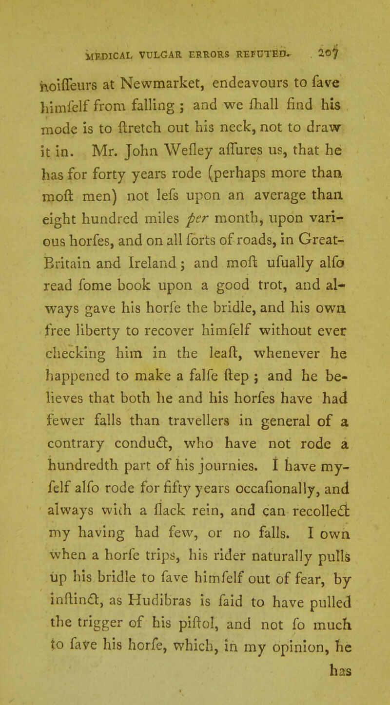 hoiffeurs at Newmarket, endeavours to fave himfelf from falling ; and we mall find his mode is to ftretch out his neck, not to draw it in. Mr. John Wefley aflures us, that he has for forty years rode (perhaps more than moft men) not lefs upon an average than eight hundred miles per month, upon vari- ous horfes, and on all forts of roads, in Great- Britain and Ireland; and moft ufually alfo read fome book upon a good trot, and al- ways gave his horfe the bridle, and his own free liberty to recover himfelf without ever checking him in the leaft, whenever he happened to make a falfe ftep ; and he be- lieves that both he and his horfes have had fewer falls than travellers in general of a contrary conduct, who have not rode a hundredth part of his journies. I have my- felf alfo rode for fifty years occasionally, and always wiih a flack rein, and can recollecl my having had few, or no falls. I own when a horfe trips, his rider naturally pulls up his bridle to fave himfelf out of fear, by inftinct} as Hudibras is faid to have pulled the trigger of his piftol, and not fo much to fave his horfe, which, in my opinion, he has