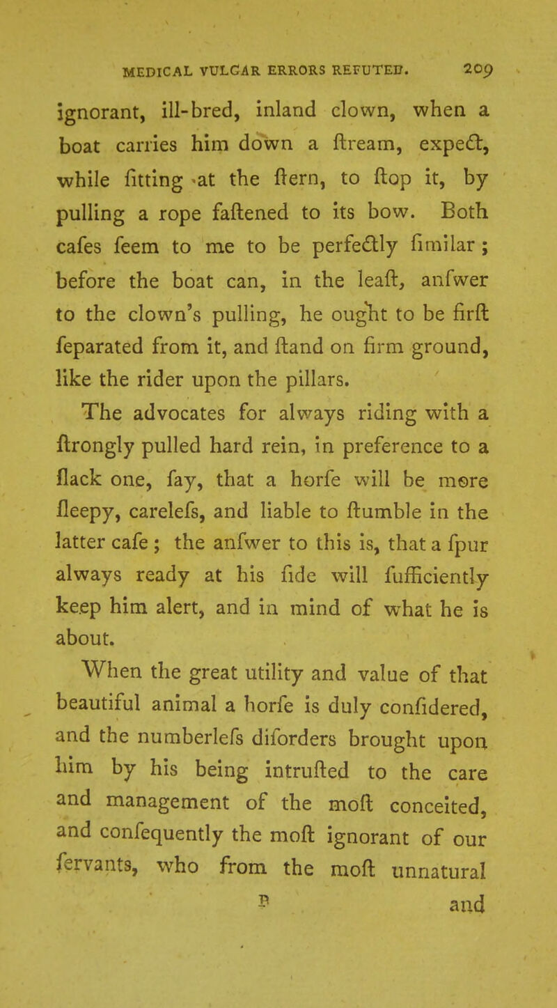 ignorant, ill-bred, inland clown, when a boat carries him down a ftream, expect, while fitting -at the ftern, to flop it, by pulling a rope fattened to its bow. Both cafes feem to me to be perfectly fimiiar ; before the boat can, in the leaft, anfwer to the clown's pulling, he ought to be firft feparated from it, and ftand on firm ground, like the rider upon the pillars. The advocates for always riding with a ftrongly pulled hard rein, in preference to a flack one, fay, that a horfe will be more fleepy, carelefs, and liable to Rumble in the latter cafe ; the anfwer to this is, that a fpur always ready at his fide will fufficiently keep him alert, and in mind of what he is about. When the great utility and value of that beautiful animal a horfe is duly confidered, and the numberlefs diforders brought upon him by his being intrufted to the care and management of the moft conceited, and confequently the moft ignorant of our fervants, who from the moft unnatural P and