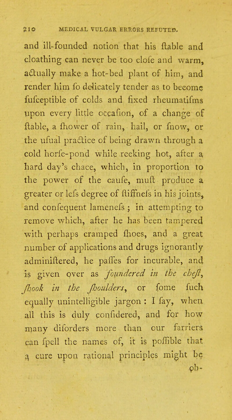 and ill-founded notion that his liable and cloathing can never be too clofe and warm, actually make a hot-bed plant of him, and render him fo delicately tender as to become fufceptible of colds and fixed rheumatifms upon every little occafion, of a change of {table, a mower of rain, hail, or mow, or the ufual practice of being drawn through a cold horfe-pond while reeking hot, after a hard day's chace, which, in proportion to the power of the caufe, muft produce a greater or lefs degree of fliffnefs in his joints, and confequent lamenefs ; in attempting to remove which, after he has been tampered with perhaps cramped {hoes, and a great number of applications and drugs ignorantly adminiftered, he panes for incurable, and is given over as fo\indered in the che/li Jhook in the Jhoulders, or fome fuch equally unintelligible jargon : I fay, when all this is duly confidered, and for how many diforders more than our farriers can fpell the names of, it is poffible that a, cure upon rational principles might be ob-