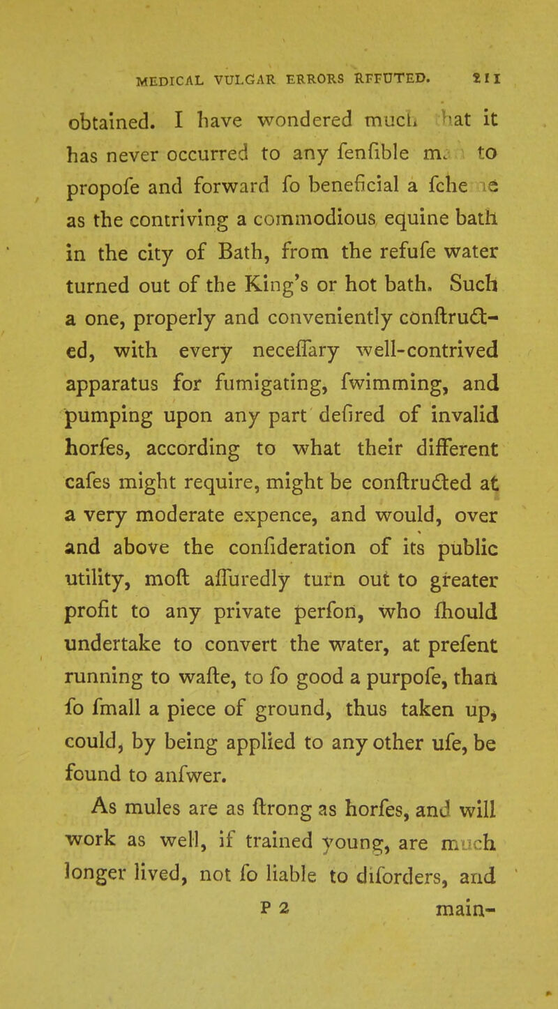 obtained. I have wondered much at it has never occurred to any fenfible m. to propofe and forward fo beneficial a fche it as the contriving a commodious equine bath in the city of Bath, from the refufe water turned out of the King's or hot bath. Such a one, properly and conveniently conftruct- ed, with every neceffary well-contrived apparatus for fumigating, fwimming, and pumping upon any part defired of invalid horfes, according to what their different cafes might require, might be conftructed at a very moderate expence, and would, over and above the confideration of its public utility, moll afluredly turn out to greater profit to any private perfort, Who mould undertake to convert the water, at prefent running to wafte, to fo good a purpofe, thari fo fmall a piece of ground, thus taken upi could, by being applied to any other ufe, be found to anfwer. As mules are as ftrong as horfes, and will work as well, if trained young, are much longer lived, not fo liable to diforders, and p 2 main-