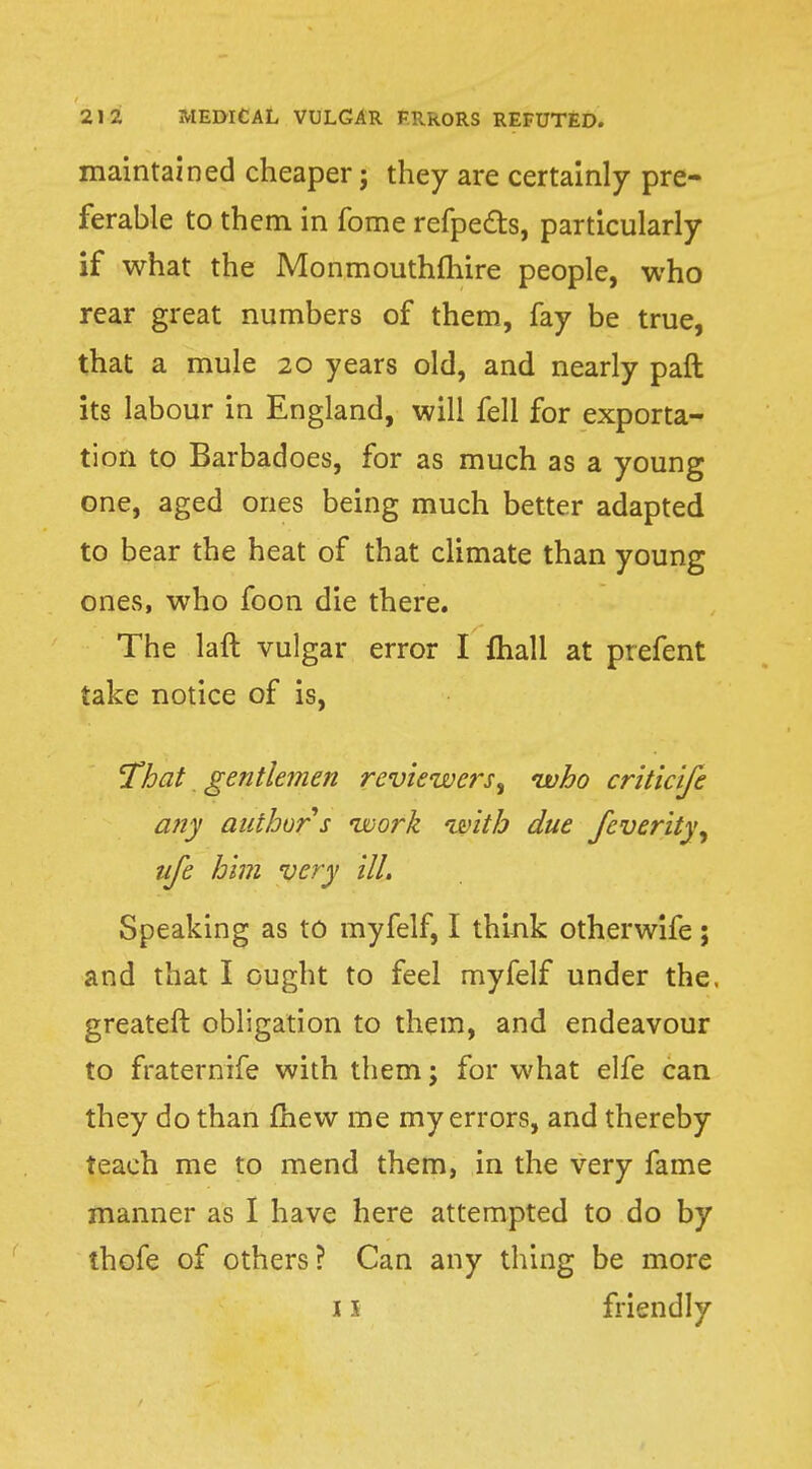 maintained cheaper; they are certainly pre- ferable to them in fome refpe&s, particularly if what the Monmouthmire people, who rear great numbers of them, fay be true, that a mule 20 years old, and nearly paft its labour in England, will fell for exporta- tion to Barbadoes, for as much as a young one, aged ones being much better adapted to bear the heat of that climate than young ones, who foon die there. The laft vulgar error I mail at prefent take notice of is, That gentlemen reviewers, who criticife any author s work with due fcverity, life him very ill. Speaking as to myfelf, I think otherwife; and that I ought to feel myfelf under the. greateft obligation to them, and endeavour to fraternife with them j for what elfe can they do than mew me my errors, and thereby teach me to mend them, in the very fame manner as I have here attempted to do by thofe of others? Can any thing be more i \ friendly