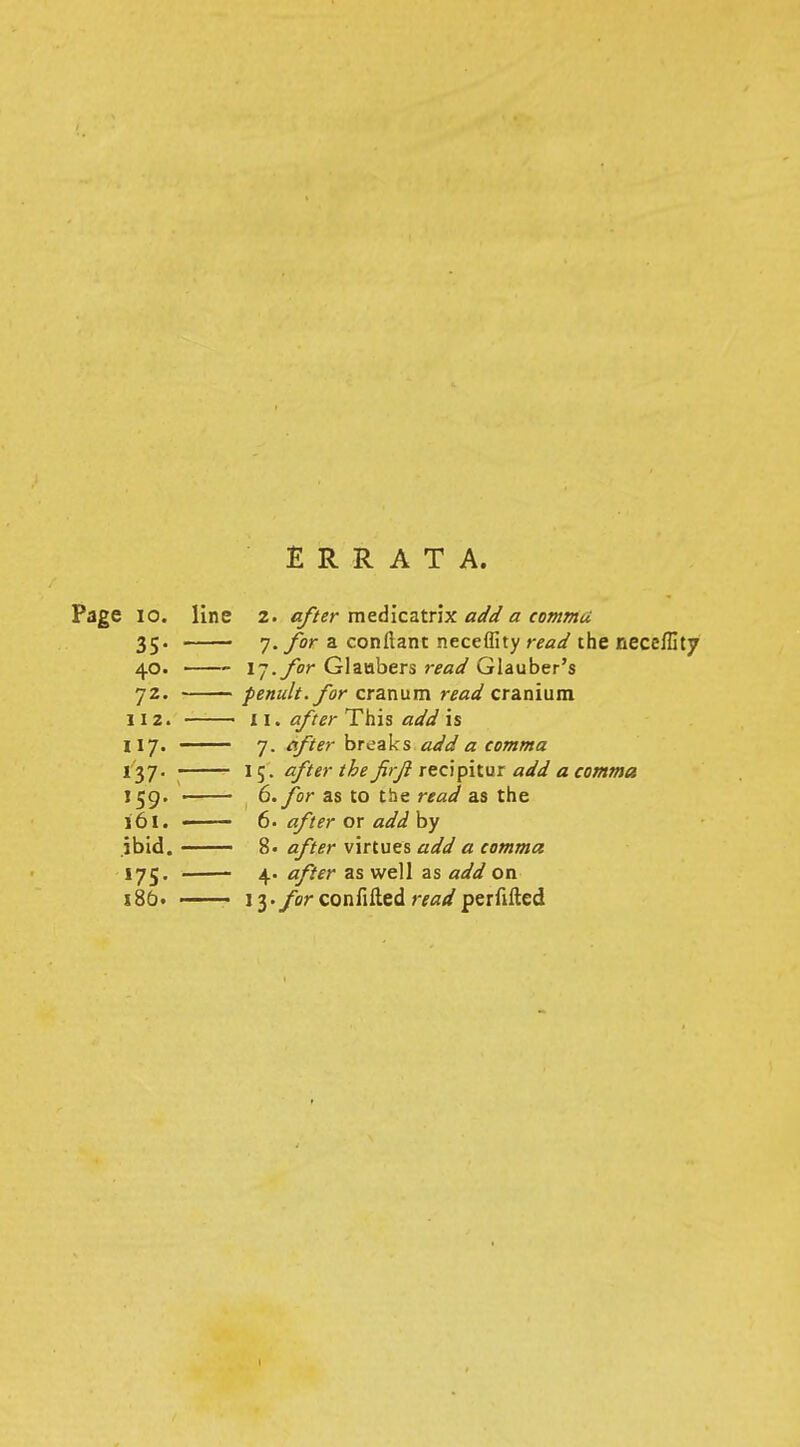 ERRATA. Page 10. line 2. after medicatrix add a comma 35. 7. for a confianc neceffity read the neceffitj 40. 17. for Glaabers read Glauber's 72. penult, for cranum read cranium 112. 11. after This add is 117. ■ 7. after breaks add a comma 137. I5. after the firji recipitur add a comma 159. ■ 6. for as to the read as the 161. ■ 6. after or add by ibid. 8. after virtues add a comma 175. 4. after as well as add on 186. 13. forconfifted rWperfifted