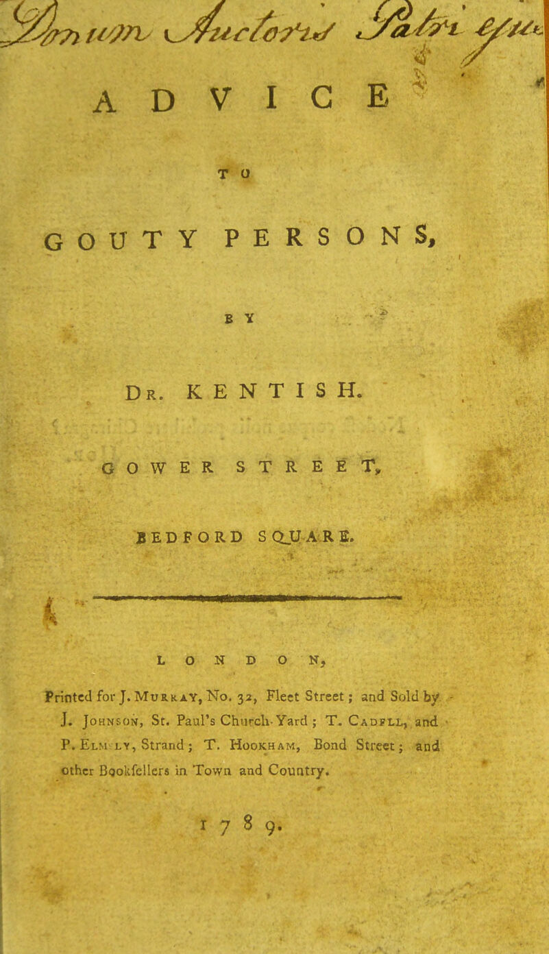 ADVICE T O GOUTY PERSONS, B Y Dr. KENTISH. GOWER STREET, BEDFORD S QJJ-A R E. LONDON, Printed for J. Murray, No. 32, Fleet Street; and Sold by J. Jo hnson, St. Paul's Church-Yard ; T. Cadfll, and. P. Elm ly, Strand; T. Hookham, Bond Street; and other Bgokfellers in Town and Country. 1789.