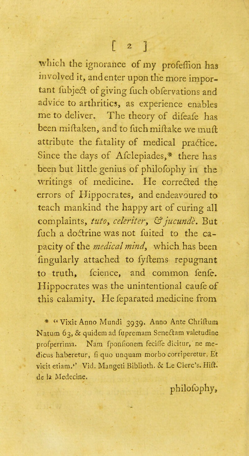 [ * 3 winch the ignorance of my profeffion has involved it, and enter upon the more impor- tant lubjecl: of giving fuch obfervations and advice to arthritics, as experience enables me to deliver. The theory of difeafe has be en miftaken, and to fuchmiftake we mud attribute the fatality of medical practice. Since the days of Afclepiades,* there has been but little genius of philofophy in the writings of medicine. He corrected the errors of Hippocrates, and endeavoured to teach mankind the happy art of curing all complaints, tutoy celeriter, &jucunde. But fuch a doctrine was not fuited to the ca- pacity of the medical mind, which, has been fingularly attached to fyftems repugnant to truth, fcience, and common fenfe. Hippocrates was the unintentional caufe of this calamity. He feparated medicine from * Vixk Anno Mundi 3939. Anno Ante Chriftum Natum 63, & quidera ad fupretnam Sene&am valetudine profperrima. Nam fponfionem fecifTe didtur, ne me- dicus habcretur, fi quo unquam morbo corriperetur. Et vicit etiam.'' Vid. Mangeti Biblioth. & Le Clerc's. Hift. dc la Medecine. philofophy,