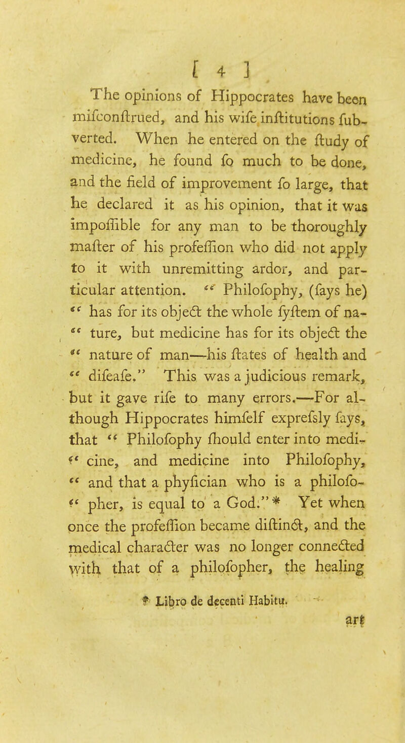 The opinions of Hippocrates have been mifconftrued, and his wife inftitutions fub- verted. When he entered on the ftudy of medicine, he found fo much to be done, and the field of improvement fo large, that he declared it as his opinion, that it was impoffible for any man to be thoroughly mafter of his profeffion who did not apply to it with unremitting ardor, and par- ticular attention. Philofophy, (fays he) <e has for its object the whole fyftem of na- ture, but medicine has for its object the nature of man—his ftates of health and difeafe. This was a judicious remark, but it gave rife to many errors.—For al- though Hippocrates himfelf exprefsly fays, that <f Philofophy mould enter into medi- f* cine, and medicine into Philofophy, te and that a phyfician who is a philofo- pher, is equal to a God.* Yet when once the profeffion became diftinct, and the medical character was no longer connected with that of a philofopher, the healing t Libro de decent! Habitu. art * • r S