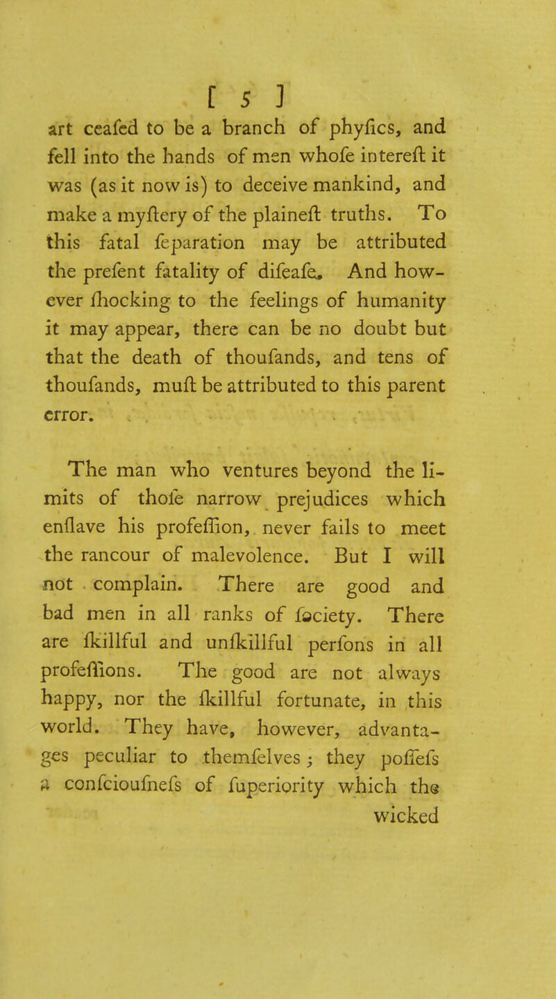 art ceafed to be a branch of phylics, and fell into the hands of men whofe intereft it was (as it now is) to deceive mankind, and make a myftery of the plaineft truths. To this fatal feparation may be attributed the prefent fatality of difeafe. And how- ever mocking to the feelings of humanity it may appear, there can be no doubt but that the death of thoufands, and tens of thoufands, muft be attributed to this parent error. The man who ventures beyond the li- mits of thole narrow prejudices which enflave his profeffion, never fails to meet the rancour of malevolence. But I will not complain. There are good and bad men in all ranks of fociety. There are Ikillful and unfkillful perfons in all profeffions. The good are not always happy, nor the fkillful fortunate, in this world. They have, however, advanta- ges peculiar to themfelves; they poflefs a confeioufnefs of fuperiority which the wicked