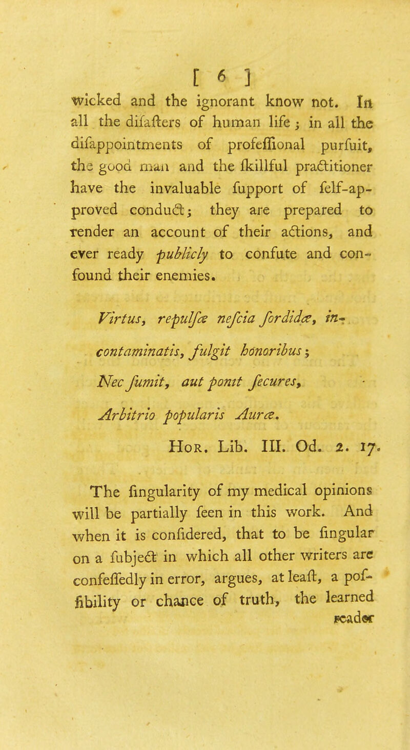 •wicked and the ignorant know not. In all the difafters of human life ; in all the difappointments of profeflional purfuit, the good man and the fkillful practitioner have the invaluable fupport of felf-ap- proved conduct; they are prepared to render an account of their actions, and ever ready publicly to confute and con- found their enemies. Virtus, repulfx nefcia fordidte, in* contaminatis, fulgit honoribus; Nec Jumit, cut pontt fecures, Arbitrio popularis Aura. Hor. Lib. III. Od. 2. 17. The Angularity of my medical opinions will be partially feen in this work. And when it is confidered, that to be fmgular on a fubject in which all other writers are confeffedly in error, argues, at leaft, a pof- fibility or chance of truth, the learned pcadw