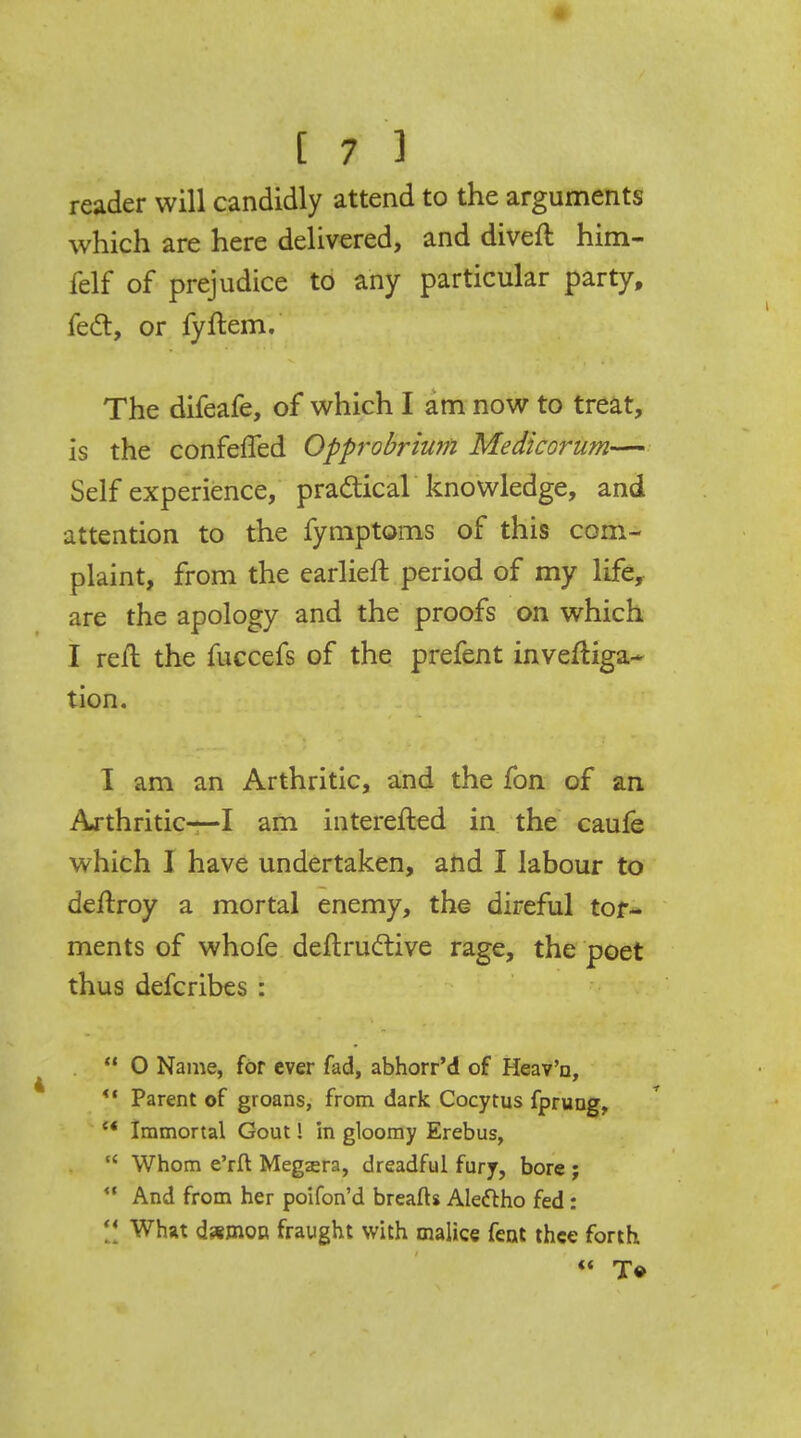 reader will candidly attend to the arguments which are here delivered, and divert him- felf of prejudice to any particular party, feci:, or fyftem. The difeafe, of which I am now to treat, is the conferled Opprobrium Medicorum— Self experience, practical knowledge, and attention to the fymptoms of this com- plaint, from the earlier!: period of my life, are the apology and the proofs on which I reft the fuccefs of the prefent investiga- tion. I am an Arthritic, and the fon of an Arthritic—I am interefted in the caufe which I have undertaken, and I labour to deftroy a mortal enemy, the direful tor- ments of whofe deftructive rage, the poet thus defcribes :  0 Name, for ever fad, abhorr'd of Heav'n, Parent of groans, from dark Cocytus fprung, w Immortal Gout! in gloomy Erebus,  Whom e'rfl Megsra, dreadful fury, bore ;  And from her poifon'd breafts Alectho fed:  What d*mon fraught with malice fent thee forth