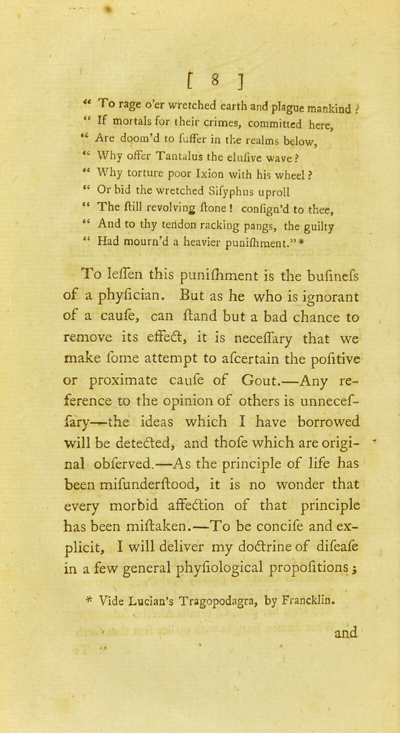 To rage o'er wretched earth and plague mankind > If mortals for their crimes, committed here, ,c Are doom'd to fuffer in the realms below, Why offer Tantalus the eluiive wave ? Why torture poor Ixion with his wheel ? Or bid the wretched Sifyphus uproll The ftill revolving ftone ! confign'd to thee, And to thy teridon racking pangs, the guilty Had mourn'd a heavier puniftiment.* To Ieffen this punifhment is the bufincfs of a phyfician. But as he who is ignorant of a caufe, can ftand but a bad chance to remove its effect, it is neceffary that we make fome attempt to afcertain the pofitive or proximate caufe of Gout.—Any re- ference to the opinion of others is unnecef- fary-—the ideas which I have borrowed will be detected, and thofe which are origi- * nal obferved.—As the principle of life has been mifunderftood, it is no wonder that every morbid affection of that principle has been miftaken.—To be concife and ex- plicit, I will deliver my doctrine of difeafe in a few general phynological proportions $ * Vide Lucian's Tragopodagra, by Francklin. and