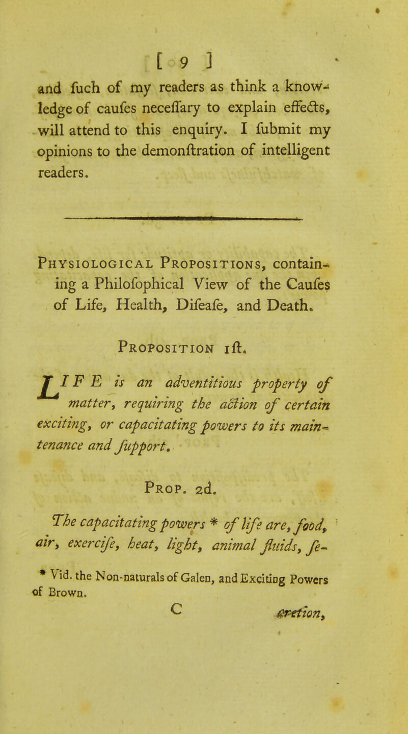 and fuch of my readers as think a know- ledge of caufes neceffary to explain effects, will attend to this enquiry. I fubmit my opinions to the demonftration of intelligent readers. Physiological Propositions, contain- ing a Philofophical View of the Caufes of Life, Health, Difeafe, and Death. Proposition ift. ^T^/F E is an adventitious property of matter; requiring the aSiion of certain exciting, or capacitating powers to its main- tenance and fupport. Prop. 2d. The capacitating powers * of life are; food, air, exercife, heat, light, animal fluids, fe- * V id. the Non-naturals of Galen, and Exciting Powers of Brown, C crrtion,