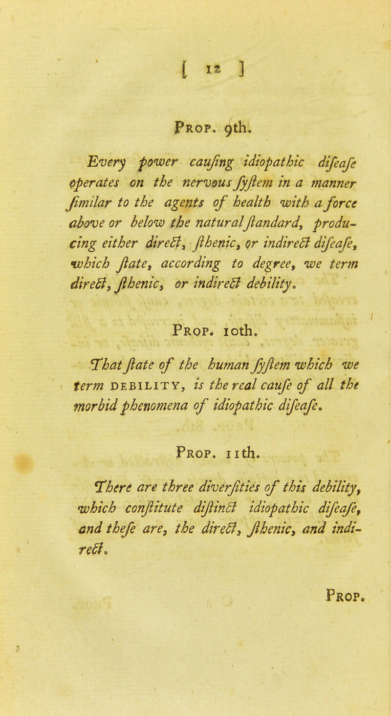 Every power caujing idiopathic difeafe Operates on the nervous fyftem in a manner Jimilar to the agents of health with a force above or below the natural jlandard, produ- cing either direct, fthenic, or indirect difeafe, nvhich fate, according to degree, we term direct, fthenic, or indirect debility. Prop. 10th. That fate of the human fyftem which we term debility, is the real caufe of all the morbid phenomena of idiopathic difeafe. Prop. nth. There are three diverjities of this debility, which confiitute diftinB idiopathic difeafe, end thefe are, the direct, fthenic, and indi- rect*