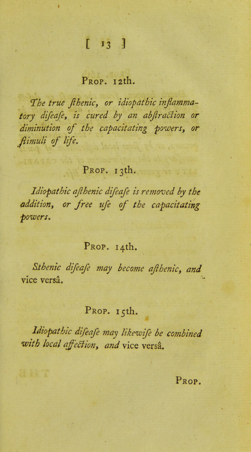 Prop. 12th. The true jihenic, or idiopathic inflamma- tory difeafe, is cured by an abfiraftion or diminution of the capacitating powers, or jiimuli of life. Prop. 13th. Idiopathic aflhenic difeafe is removed by the addition, or free ufe of the capacitating powers. Prop. 14th. Sthenic difeafe may become afthenic, and vice versa. Prop. 15th. Idiopathic difeafe may likewife be combined with local affection, and vice versa.