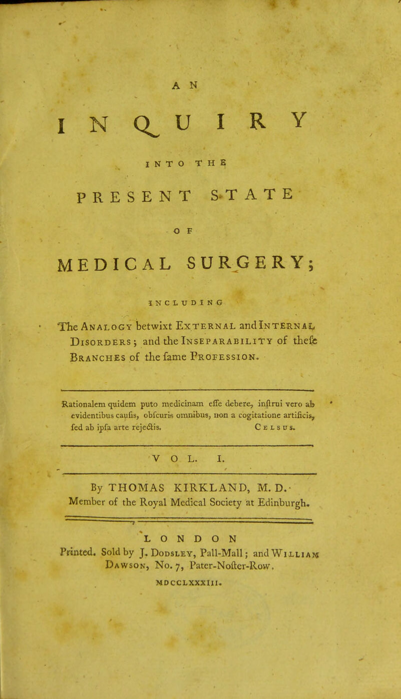 A N INQUIRY INTO THE PRESENT S*T A T E O F MEDICAL SURGERY; INCLUDING The Analogy betwixt External and Internal Disorders; and the Inseparability of thefe Branches of the fame Profession. Rationalem quidem puto medicinam effe debere, inflrui vcro ab evidentibus caufis, obfcuris omnibus, non a cogitatione artificis, fed ab ipfa arte reject! s. C e l s u s. VOL. I. By THOMAS KIRKLAND, M. D.- Member of the Royal Medical Society at Edinburgh. *L O N D O N Printed. Sold by J. Dodsley, Pall-Mall; and William Dawson, No. 7, Patcr-Noftcr-Row. MDCCLXXXIII.