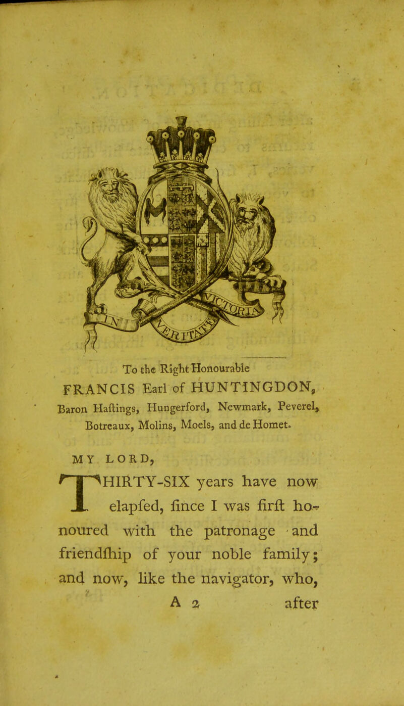 To the Right Honourable FRANCIS Earl of HUNTINGDON, Baron Haftings, Hungerford, Newmark, Peverel, Botreaux, Molins, Moels, and de Hornet. MY LORD, THIRTY-SIX years have now elapfed, lince I was firft ho-? noured with the patronage and friendfhip of your noble family; and now, like the navigator, who, A 2 after