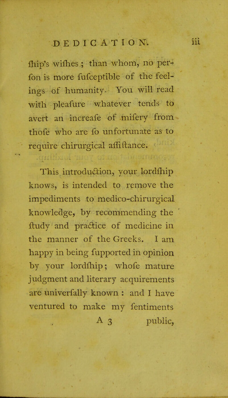 DEDICATION fhip's willies ; than whom, no per- fon is more fufceptible of the feel- ings of humanity. You will read with pleafure whatever tends to avert an increafe of mifery from thofe who are fo unfortunate as to require chirurgical afliftance. This introduction, your lordfhip knows, is intended to remove the impediments to medico-chirurgical knowledge, by recommending the ftudy and practice of medicine in the manner of the Greeks. I am happy in being fupported in opinion by your lordfhip; whofe mature judgment and literary acquirements are univerfally known : and I have ventured to make my fentiments