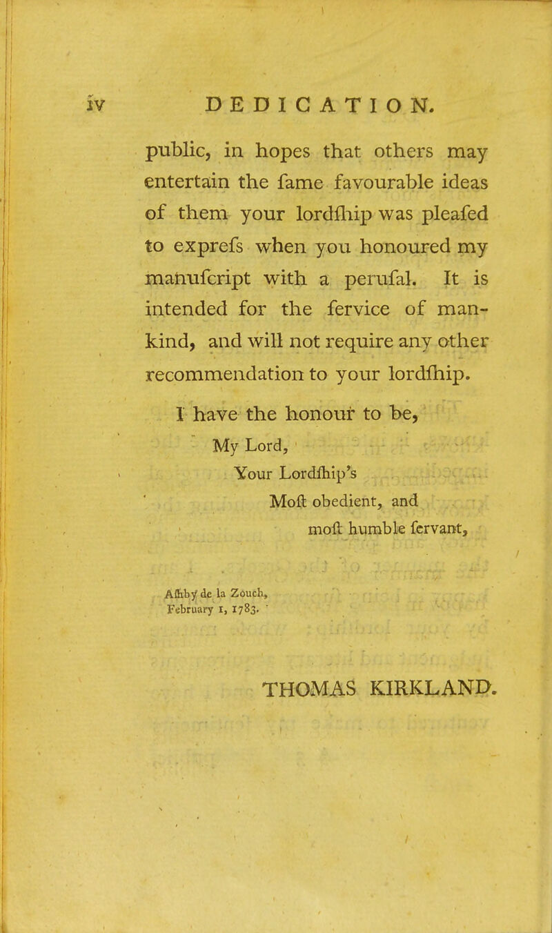 public, in hopes that others may entertain the fame favourable ideas of them your lordfhip was pleafed to exprefs when you honoured my manufcript with a perufal. It is intended for the fervice of man- kind, and will not require any other recommendation to your lordfhip. 1 have the honour to be, My Lord, Your Lordlhip's Moft obedient, and moft humble fervant, Affiby de la Zouch, February i, 1783. ' THOMAS KIRKLAND.