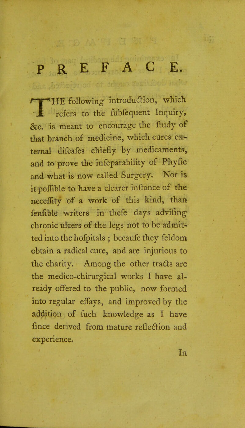 P R E F A C E. THE following introduction, which refers to the fubfequent Inquiry, &c. is meant to encourage the ftudy of that branch of medicine, which cures ex- ternal difeafes chiefly by medicaments, and to prove the infeparability of Phyfic and what is now called Surgery. Nor is it poffible to have a clearer inftance of the neceflity of a work of this kind, than fenfible writers in thefe days advifing chronic ulcers of the legs not to be admit- ted into the hofpitals ; becaufe they feldom obtain a radical cure, and are injurious to the charity. Among the other tracts are the medico-chirurgical works I have al- ready offered to the public, now formed into regular effays, and improved by the addition of fuch knowledge as I have fince derived from mature reflection and experience. In