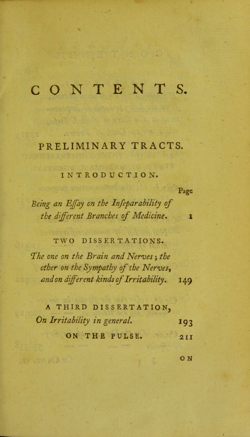 CONTENTS PRELIMINARY TRACTS. INTRODUCTION. Page Being an Effay on the Infeparability of the different Branches of Medicine* \ TWO DISSERTATIONS. 'The one on the Brain and Nerves; the other on the Sympathy of the Nerves^ and on different kinds of Irritability. 149 A THIRD DISSERTATION, On Irritability in general, 193 ON THE PULSE. 211 O N