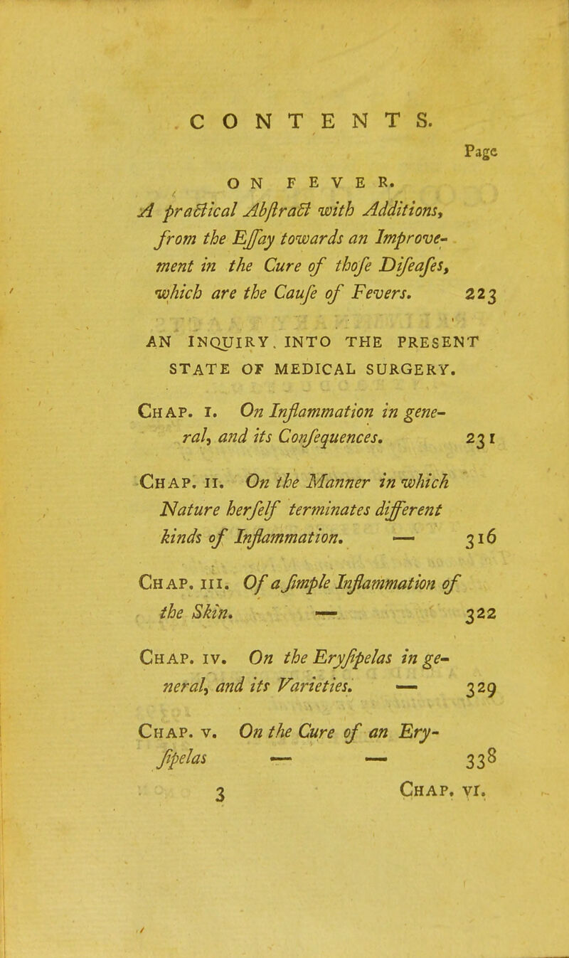 Page ON FEVER. A practical AbjlraB with Additions, from the Effay towards an Improve- ment in the Cure of thofe Difeafes, which are the Caufe of Fevers, 223 AN INQUIRY. INTO THE PRESENT STATE OF MEDICAL SURGERY. Chap. i. On Inflammation in gene- ral, and its Confequences. 231 Chap. ii. On the Manner in which Nature herfelf terminates different hinds of Inflammation. —> 316 Chap. hi. Of a fimple Inflammation of the Skin. — 322 Chap. iv. On the Eryjipelas in ge- neral, and its Varieties. — 329 Chap. v. On the Cure of an Ery- jipelas — — 338 3 Chap. vr. ✓