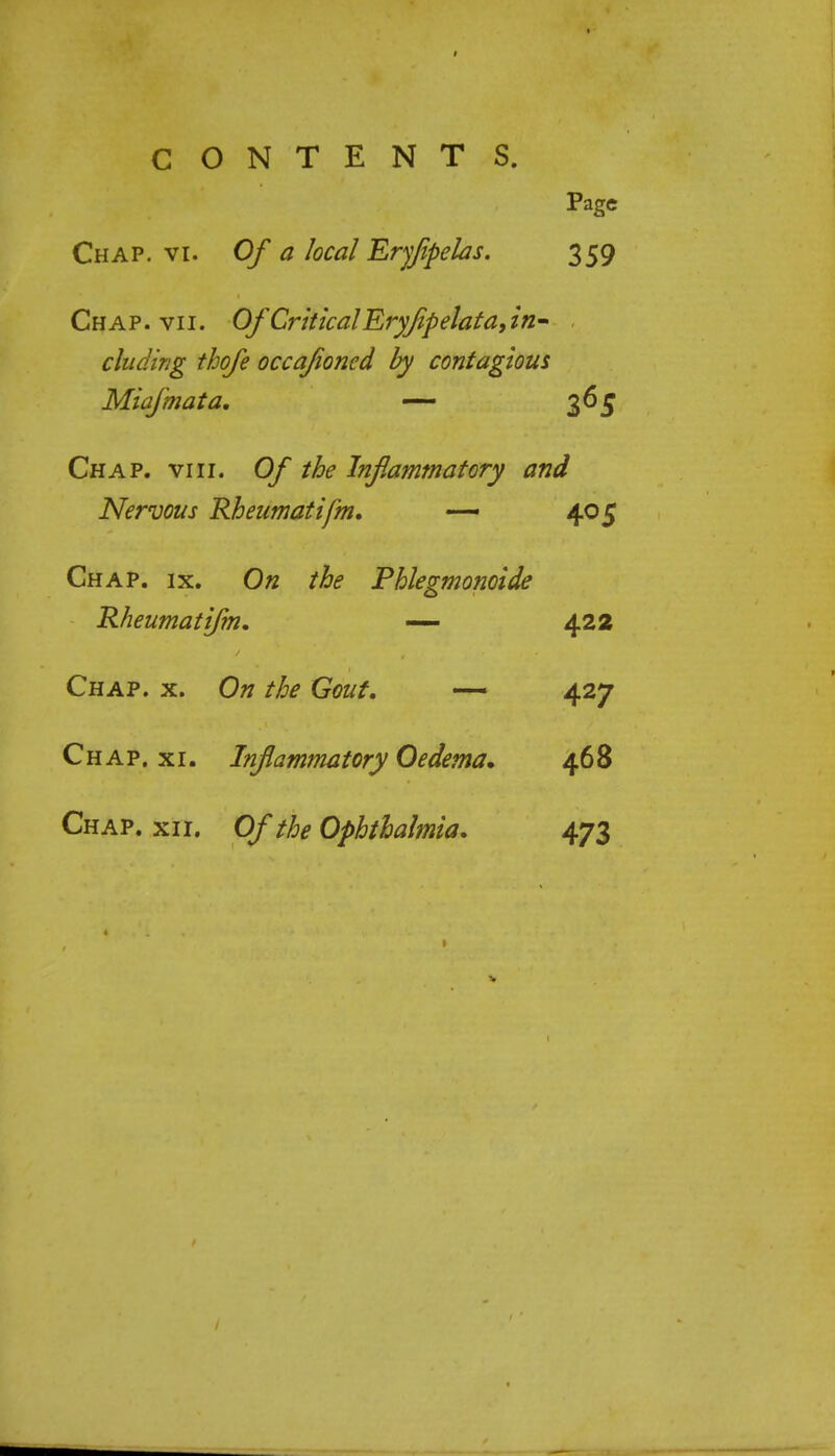 Page Chap. vi. Of a local Eryfipelas. 359 Chap. vii. Of Critical Eryflpelata,in- eluding thofe occajioned by contagious Miafmata. — 365 Chap. viii. Of the Inflammatory and Nervous Rheumatifm. — 405 Chap. ix. On the Phlegmonoide Rheumatifm. — 422 Chap. x. On the Gout. — 427 Chap. xi. Inflammatory Oedema. 468 Chap. xii. Of the Ophthalmia. 473
