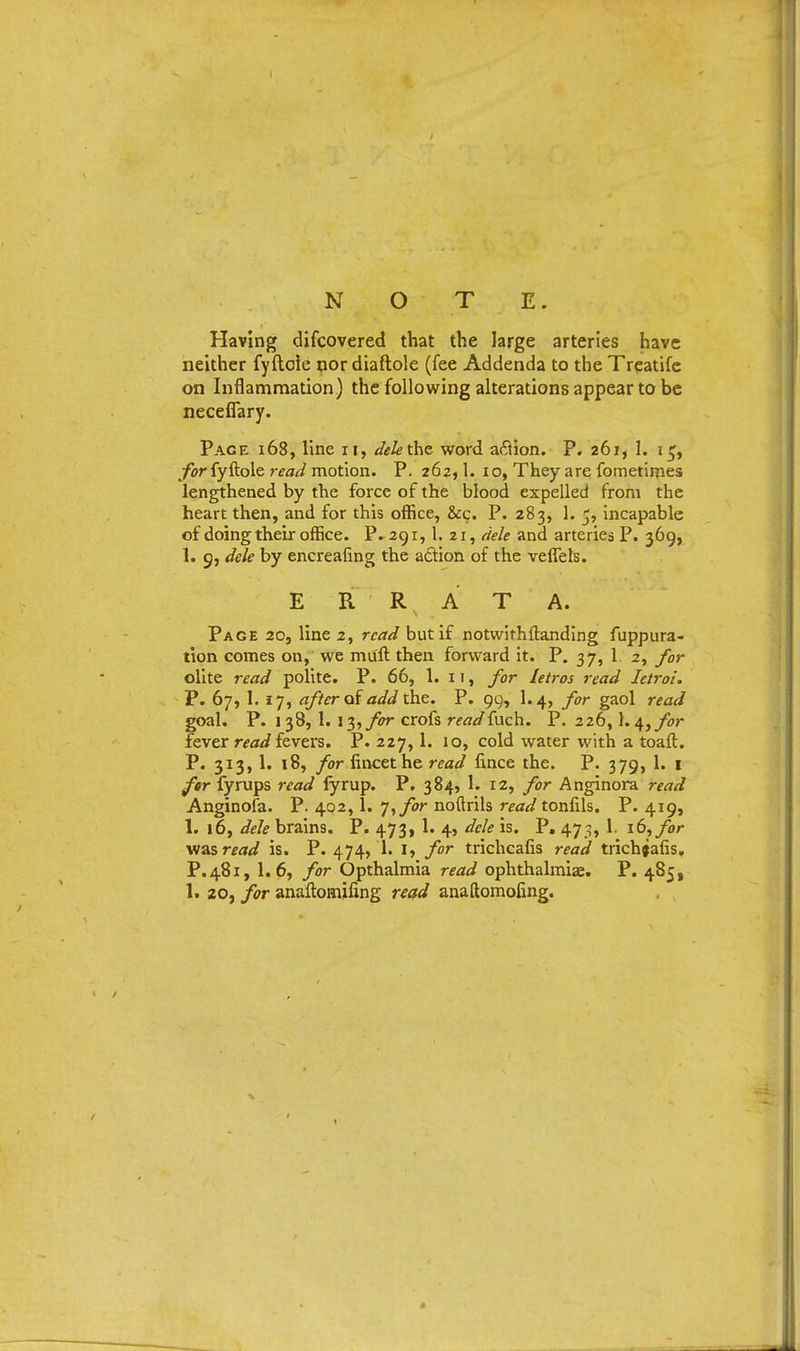 NOTE. Having discovered that the large arteries have neither fyftoie nor diaftole (fee Addenda to the Treatife on Inflammation) the following alterations appear to be neceffary. Page 168, line n, delethe word aftion. P. 261, 1. it;, for fyftoie read motion. P. 262,1. 10, They are fometimes lengthened by the force of the blood expelled from the heart then, and for this office, &c. P. 283, 1. 5, incapable of doing their office. P. 291,1. 21, dele and arteries P. 369, 1. 9, dele by encreafing the adtion of the vefiels. ERRATA. Page 20, line 2, read but if notwithftanding fuppura- tion comes on, we muft then forward it. P. 37, 1 2, for olite read polite. P. 66, 1. n, for letros read Ietroi. P. 67, 1. 17, after of add the. P. 99, 1.4, for gaol read goal. P. 138, 1. x?), for crofs readfach. P. 226,1.4, for fever read fevers. P. 227,1. 10, cold water with a toaft. P. 313, 1. 18, for fincethe read fince the. P. 379, 1. 1 far fyrups read fyrup. P. 384, 1. 12, for Anginora read Anginofa. P. 402,1. J, for noftrils read tonfils. P. 419, 1. 16, dele brains. P. 473, 1. 4, dele is. P. 475, I. 16, for viasread is. P. 474, 1. I, for trichcafis read trichfafis, P. 481, 1.6, for Opthalmia read ophthalmias. P. 485, 1. 20, for anaftomifing read anaftomoling.