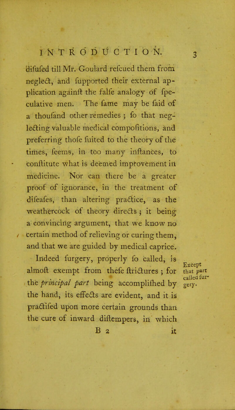 difufed till Mr. Goulard refcued them from neglect, and fupported their external ap- plication againft the falfe analogy of fpe- culative men. The fame may be faid of a thoufand other remedies ; fo that neg- lecting valuable medical compofitions, and preferring thofe fuited to the theory of the times, feems, in too many inftances, to conftitute what is deemed improvement iri medicine. Nor can there be a greater proof of ignorance, in the treatment of difeafes, than altering practice, as the weathercock of theory directs ; it being a convincing argument, that we know no certain method of relieving or curing them, and that we are guided by medical caprice. Indeed furgery, properly fo called, is Except almofl exempt from thefe ftrictures ; for that part i_. • • 7 1 • , , calledfur- the principal part being accomplished by gery. the hand, its effects are evident, and it is practifed upon more certain grounds than the cure of inward diftempers, in which B 2 it
