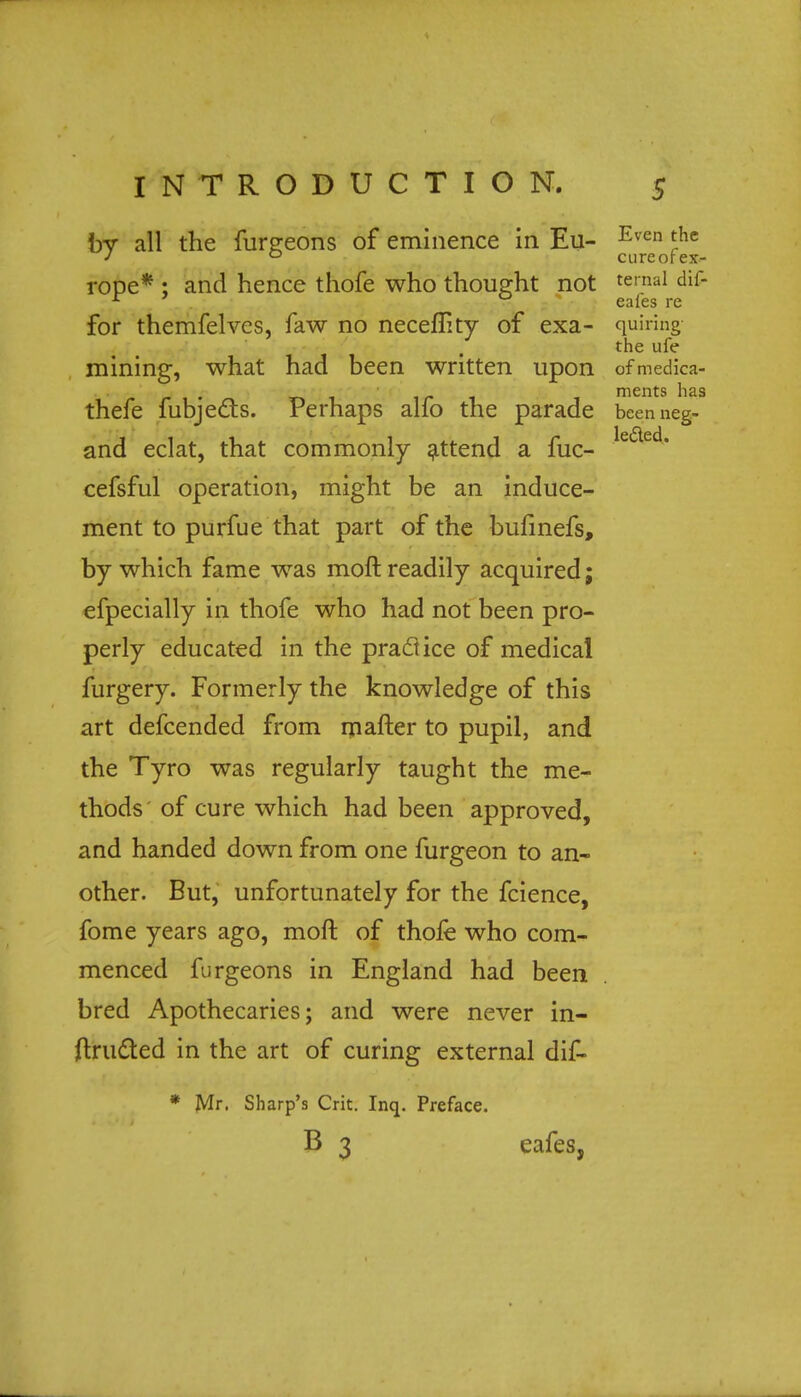 by all the funreons of eminence in Eu- Even *he J 0 cureotex- rope* ; and hence thofe who thought not ternaI for themfelves, faw no neceflity of exa- quiring- the ule mining, what had been written upon ofmedica- r n -l r 1 merits has thefe fubjects. Perhaps alio the parade beenneg- and eclat, that commonly attend a fuc- le&ed' cefsful operation, might be an induce- ment to purfue that part of the bufinefs, by which fame was moft readily acquired; efpecially in thofe who had not been pro- perly educated in the practice of medical furgery. Formerly the knowledge of this art defcended from mafter to pupil, and the Tyro was regularly taught the me- thods of cure which had been approved, and handed down from one furgeon to an- other. But, unfortunately for the fcience, fome years ago, moft of thofe who com- menced furgeons in England had been bred Apothecaries; and were never in- structed in the art of curing external dif- * Mr. Sharp's Crit. Inq. Preface. B 3 eafes,