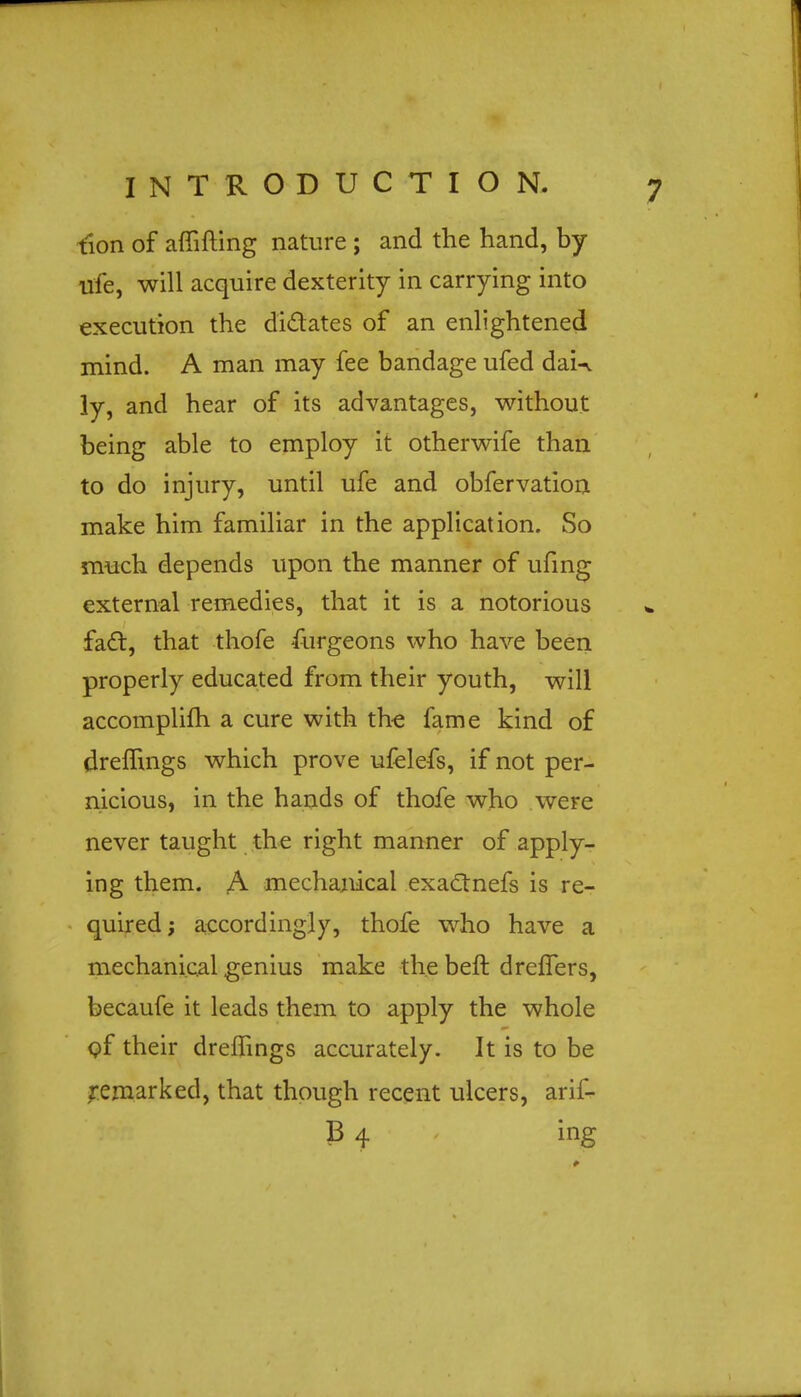 t'ion of affifting nature ; and the hand, by ufe, will acquire dexterity in carrying into execution the di&ates of an enlightened mind. A man may fee bandage ufed daU 3y, and hear of its advantages, without being able to employ it otherwife than to do injury, until ufe and obfervation make him familiar in the application. So much depends upon the manner of ufing external remedies, that it is a notorious fact, that thofe furgeons who have been properly educated from their youth, will accomplifh a cure with the fame kind of dremngs which prove ufelefs, if not per- nicious, in the hands of thofe who were never taught the right manner of apply- ing them. A mechanical exactnefs is re- quired ; accordingly, thofe who have a mechanical genius make the beft dreflers, becaufe it leads them to apply the whole of their dremngs accurately. It is to be remarked, that though recent ulcers, arif- B 4 ing