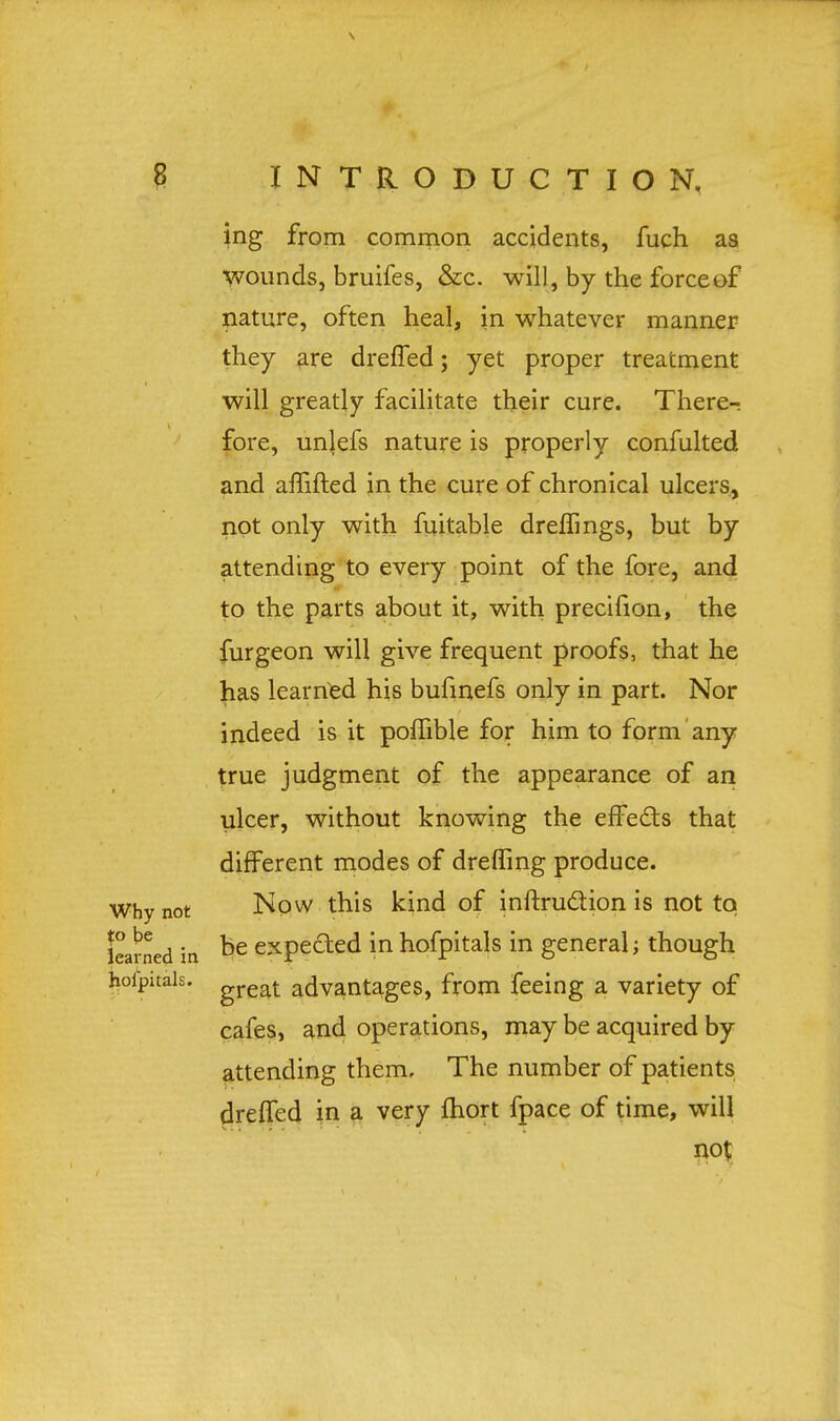 ing from common accidents, fuch as wounds, bruifes, &c. will, by the force of nature, often heal, in whatever manner they are dreffed; yet proper treatment will greatly facilitate their cure. There-: fore, unlefs nature is properly confulted and amfted in the cure of chronical ulcers, not only with fuitable drefllngs, but by attending to every point of the fore, and to the parts about it, with precifion, the furgeon will give frequent proofs, that he has learned his bufinefs only in part. Nor indeed is it pomble for him to form any true judgment of the appearance of an ulcer, without knowing the effects that different modes of dreffing produce. Now this kind of inftru&ion is not to be expected in hofpitals in general; though great advantages, from feeing a variety of cafes, and operations, may be acquired by attending them. The number of patients dreffed in a very fhort fpace of time, will not