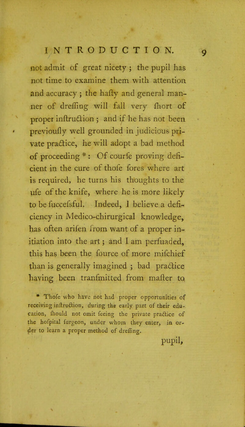 not admit of great nicety ; the pupil has not time to examine them with attention and accuracy ; the hafty and general man- ner of drefling will fall very fliort of proper inftruclion ; and if he has not been previously well grounded in judicious pri- vate practice, he will adopt a bad method of proceeding * : Of courfe proving defi- cient in the cure of thofe fores where art is required, he turns his thoughts to the ufe of the knife, where he is more likely to be fuccefsful. Indeed, 1 believe a defi- ciency in Medtco-chirurgical knowledge, has often arifen from want of a proper in- itiation into the art; and I am perfuaded, this has been the fource of more mifchief than is generally imagined ; bad practice having been tranfmitted from matter to. * Thofe who have not had proper opportunities of receiving inftruction, during the early part of their edu- cation, fhould not omit feeing the private practice of the hofpital furgeon, under whom they enter, in or- der to learn a proper method of drefTing. pupil,