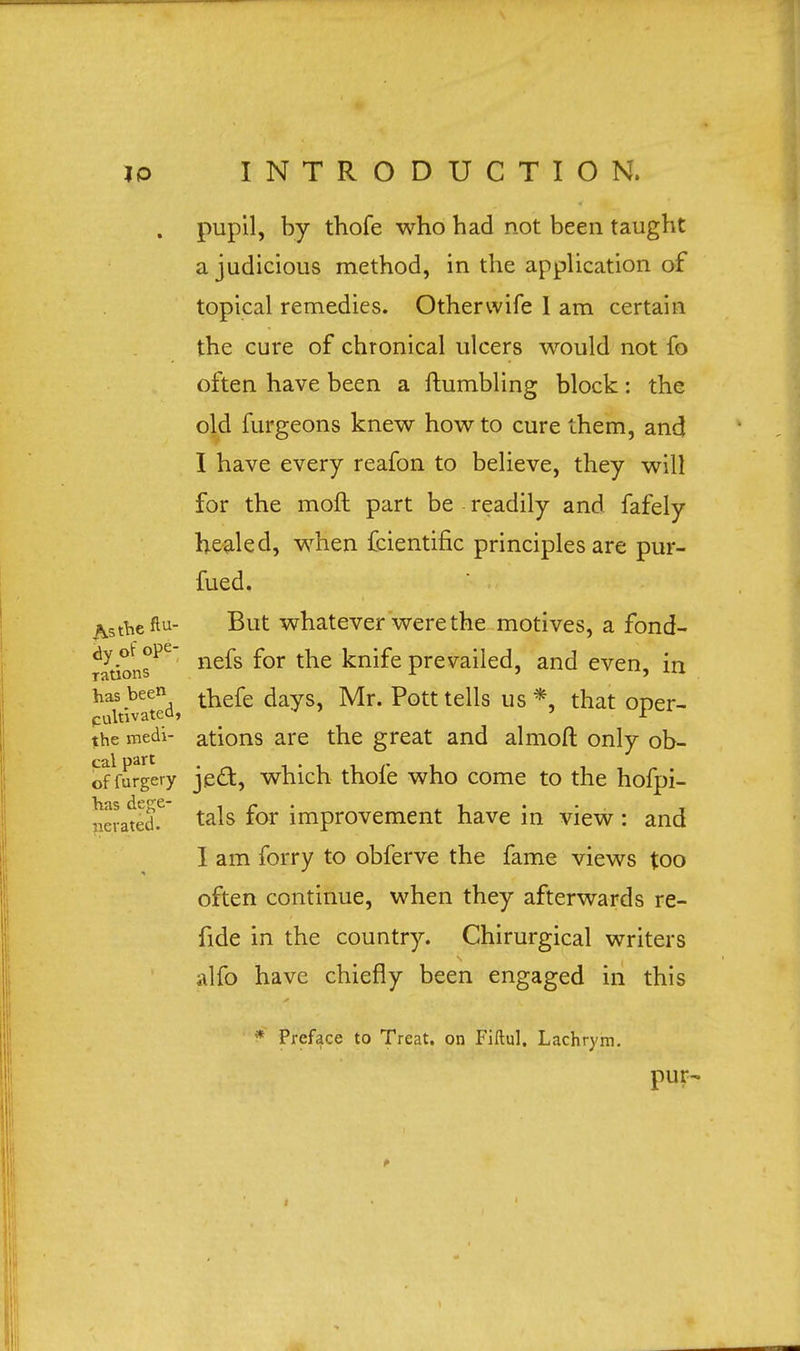 pupil, by thofe who had not been taught a judicious method, in the application of topical remedies. Otherwife 1 am certain the cure of chronical ulcers would not fo often have been a Humbling block: the old furgeons knew how to cure them, and I have every reafon to believe, they will for the moll part be readily and fafely healed, when fcientific principles are pur- fued. ^t^eftu- But whatever were the motives, a fond- dy ot ope ne£g ^ knjfe prevai}ed an{] even, in rations *■ * 5 has been dayg ty[r. pott teHs us * fa^ oper_ cultivated,  x the medi- ations are the great and almoft only ob- offurgery je&, which thole who come to the hofpi- aSated.C ta^s f°r improvement have in view : and I am forry to obferve the fame views too often continue, when they afterwards re- fide in the country. Chirurgical writers alfo have chiefly been engaged in this nev * Preface to Treat, on Fiftul. Lachrym. pur-