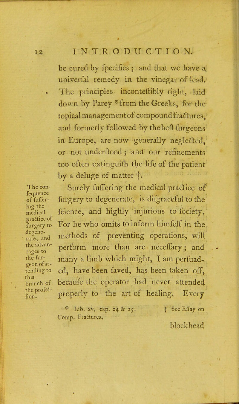 be cured by fpecifics; and that we have a univerfal remedy in the vinegar of lead. The principles inconteftibly right, laid down by Parey *from the Greeks, for the topical management of compound fractures, and formerly followed by the belt furgeons in Europe, are now generally negle&ed, or not underftood ; and our refinements too often extinguifh the life of the patient by a deluge of matter f. The con- Surely fufFering the medical practice of fequence of fuffer- furgery to degenerate, is difgraceful to the ing the . ... r . medical fcience, and highly injurious to lociety. furgery to For he who omits to inform himfelf in the rafeTand methods of preventing operations, will ta^e^tQ11 perf°rin niore than are neceffary; and the i fat many a wni°n mig^lt» I am perfuad- tending to ed, have been faved, has been taken off, branch of becaufe the operator had never attended Pro*ef properly to the art of healing. Every the fion * Lib. xv, cap. 24 & 25. f See Eflay on Comp. Fra&ures. blockhead