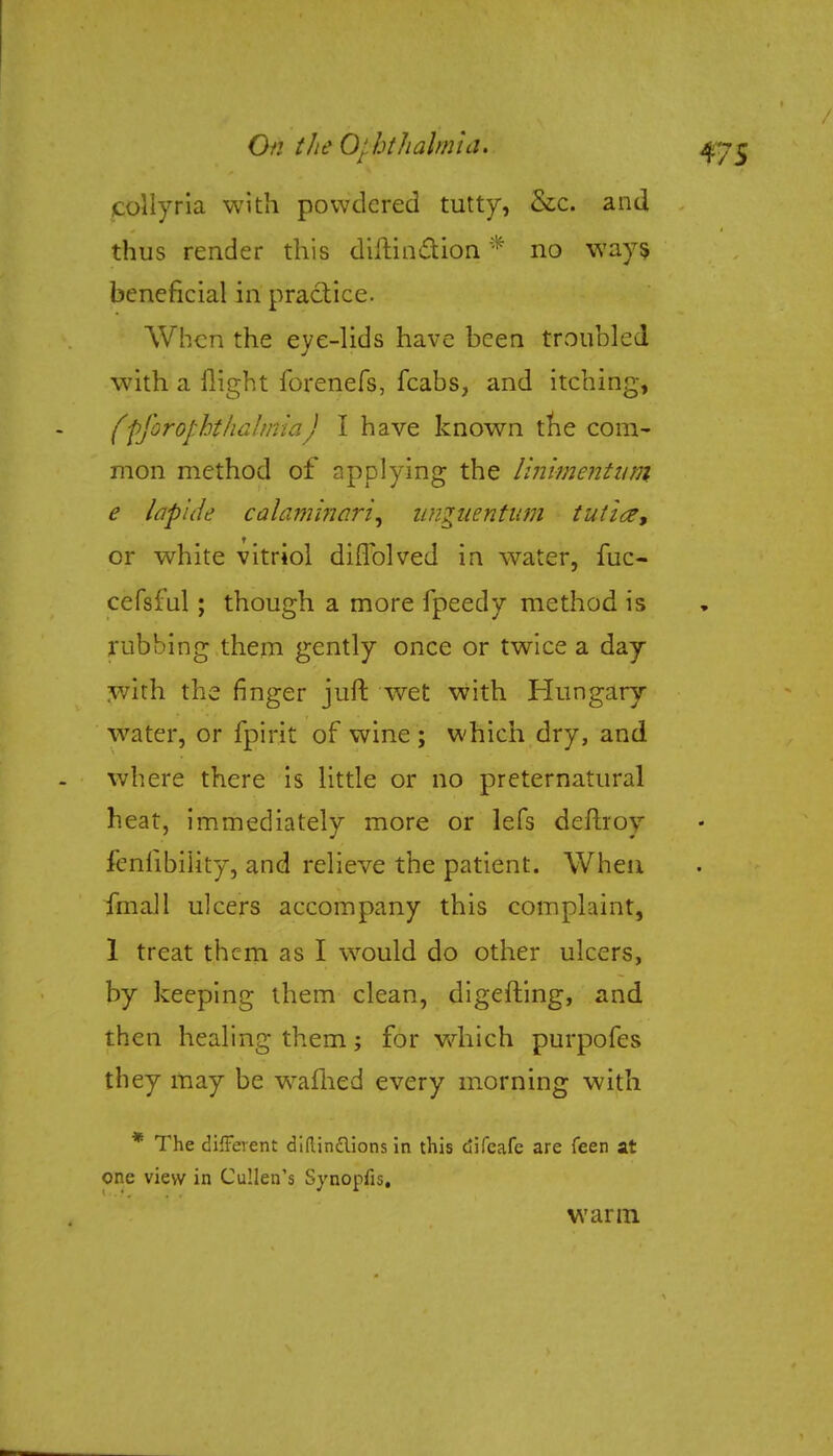 collyria with powdered tutty, &c. and thus render this diftin&ion * no ways beneficial in practice. When the eye-lids have been troubled with a flight forenefs, fcabs, and itching, fffofophfhaihtmj I have known the com- mon method of applying the linimentum e laplde calaminari, unguentum tuticz, or white vitriol diflblved in water, fuc- cefsful; though a more fpeedy method is rubbing them gently once or twice a day with the ringer juft wet with Hungary water, or fpirit of wine ; which dry, and where there is little or no preternatural heat, immediately more or lefs deftroy fcnlibiHty, and relieve the patient. When final 1 ulcers accompany this complaint, 1 treat them as I would do other ulcers, by keeping them clean, digefting, and then healing them; for which purpofes they may be wafhed every morning with * The different didin&ions in this difcafe are feen at one view in Cullen's Synopfis. warm