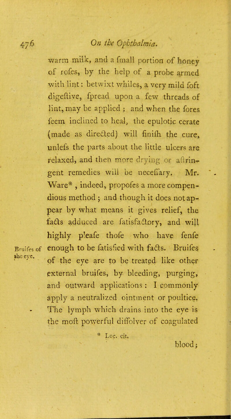 warm milk, and a fmall portion of honey of rofes, by the help of a probe armed with lint: betwixt whiles, a very mild foft digeftive, fpread upon a few threads of lint, may be applied ; and when the fores feem inclined to heal, the epulotic cerate (made as directed) will finifh the cure, unlefs the parts about the little ulcers are relaxed, and then more drying or aftrin-r gent remedies will be necelTary. Mr. Ware* , indeed, propofes a more compen- dious method ; and though it does not ap- pear by what means it gives relief, the facts adduced are fatisfaclory, and wijl highly p!eafe thofe who have fenfe Bruifes of enough to be fatisfied with facts. Bruifes ft Lie c\~c 1 of the eye are to be treated like other external bruifes, by bleeding, purging, , and outward applications: I commonly apply a neutralized ointment or poultice. The lymph which drains into the eye is the moft powerful dilfolver of coagulated '* Loc. cit. blood
