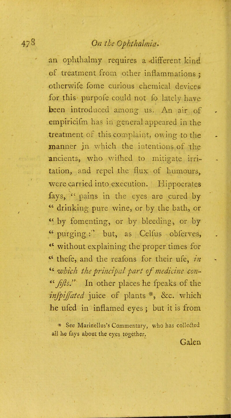 an ophthalmy requires a-different kind of treatment from, other inflammations ; otherwife fome curious chemical devices for this purpofe could not fo lately have been introduced among us. An air of empiricifm has in general appeared in the treatment of this complaint, owing to the manner jn which the intentions, of the ancients, who wifhed to mitigate irri- tation, and repel the flux of humours, were carried into execution. Hippocrates fays, pains in the eyes are cured by drinking pure wine, or by the bath, or by fomenting, or by bleeding, or by purgingbut, as Celfus obferves, without explaining the proper times for tC thefe, and the reafons for their ufe, in which the principal part of medicine con- Jjfts In other places he fpeaks of the infpijjated juice of plants *, &c. which he ufed in inflamed eyes ; but it is from * See Marinellus's Commentary, who has collected all he fays about the eyes together. Galen
