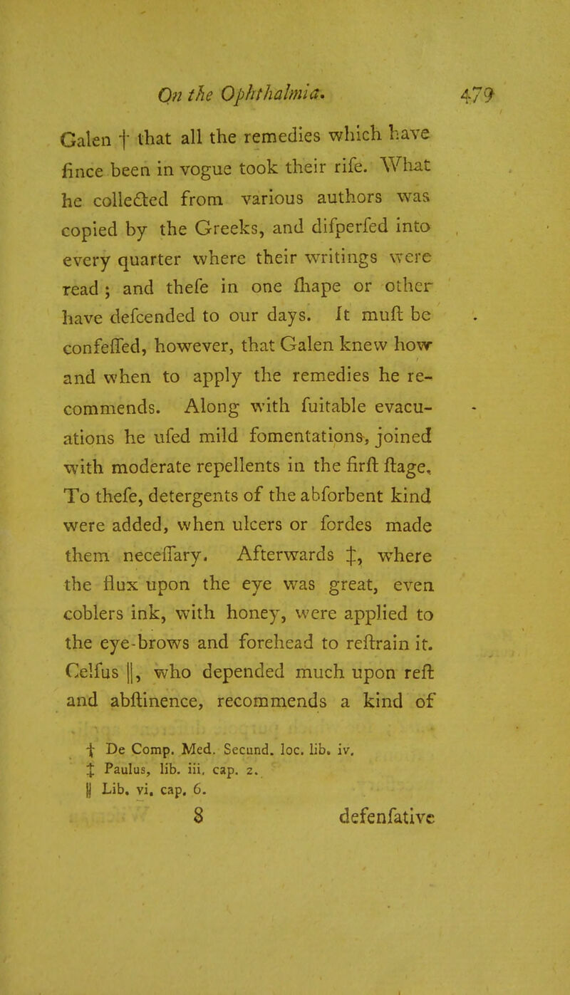 Galen f that all the remedies which have fince been in vogue took their rife. What he collected from various authors was copied by the Greeks, and difperfed into every quarter where their writings were read ; and thefe in one fhape or other have defcended to our days. It muft be confefTed, however, that Galen knew how and when to apply the remedies he re- commends. Along with fuitable evacu- ations he ufed mild fomentations, joined with moderate repellents in the firft ftage. To thefe, detergents of the abforbent kind were added, when ulcers or fordes made them neceflary. Afterwards J, wThere the flux upon the eye was great, even coblers ink, with honey, were applied to the eye-brows and forehead to reftrain it. Celfus ||, who depended much upon reft and abftinence, recommends a kind of -J- De Comp. Med. Secund. loc. lib. iv. X Paulus, lib. iii, cap. 2. I Lib. vi. cap. 6.