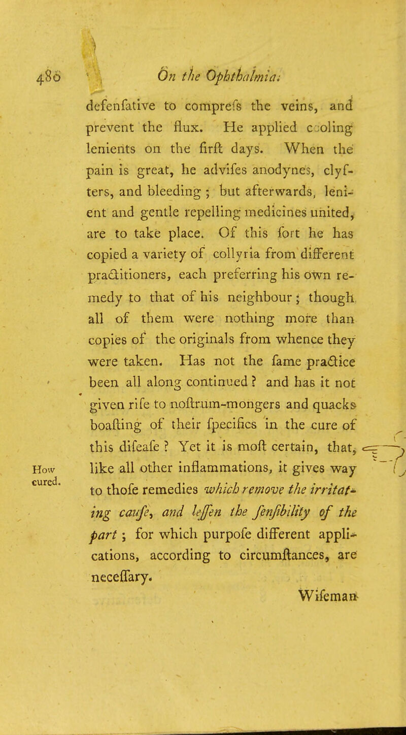defenfative to comprefs the veins, and prevent the flux. He applied c ;oling lenients on the firft days. When the pain is great, he advifes anodynes, clyf- ters, and bleeding ; but afterwards, leni- ent and gentle repelling medicines united, are to take place. Of this fort he has copied a variety of collyria from different practitioners, each preferring his own re- medy to that of his neighbour; though all of them were nothing more than copies of the originals from whence they were taken. Has not the fame practice been all along continued ? and has it not given rife to noftrum-mongers and quacks boafting of their fpecifics in the cure of this difeafe ? Yet it is moft certain, that, like all other inflammations, it gives way to thofe remedies which remove the irritat- ing cai/fe, and lejpn the fenfibility of the part ; for which purpofe different appli- cations, according to circumftances, are neceflfary, Wifeman-