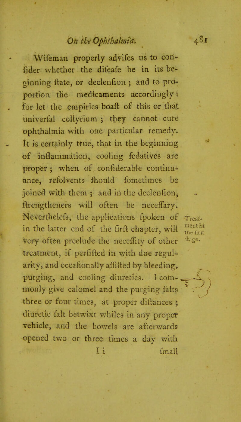 Wifeman properly acjvifes us to cori- fi der whether the difeafe be in its be- ginning ftate, or declenfion ; and to pro- portion the medicaments accordingly: for let the empirics bbaft of this or that univerfal collyrium ; they cannot cure ophthalmia with one particular remedy. It is certainly true, that in the beginning of inflammation, cooling fedatives are proper ; when of confiderable continu- ance, rcfolvents mould fometimes be joined with them ; and in the declenfion, ftrengtheners will often be neceiTary. Neverthelefs, the applications fpoken of Treat- in the latter end of the firft chapter, will jjjgj very often preclude the neceffity of other ilase- treatment, if perfifted in with due regul- arity, and occafionally affifted by bleeding, purging, and cooling diuretics. I com- <=Er—\_ > monly give calomel and the purging falts  / three or four times, at proper diftances ; diuretic fait betwixt whiles in any proper vehicle, and the bowels are afterwards opened two or three times a day with I i fmall