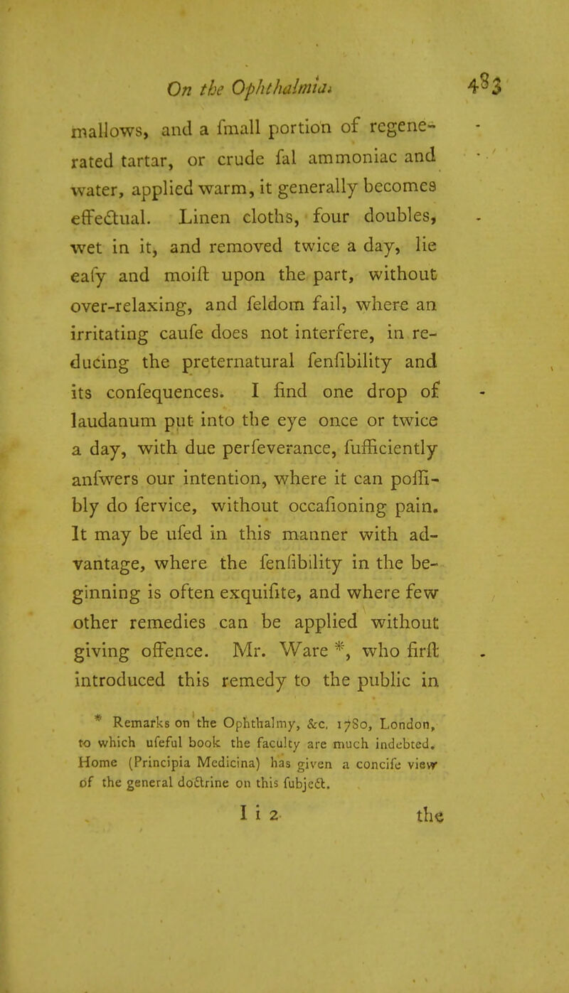 mallows, and a fmall portion of regene- rated tartar, or crude fal ammoniac and water, applied warm, it generally becomes effectual. Linen cloths, four doubles, wet in it, and removed twice a day, lie eafy and moift upon the part, without over-relaxing, and feldom fail, where an irritating caufe does not interfere, in re- ducing the preternatural fenfibility and its confequences. I find one drop of laudanum put into the eye once or twice a day, with due perfeverance, fufficiently anfwers our intention, where it can poffi- bly do fervice, without occafioning pain. It may be ufed in this manner with ad- vantage, where the feniibility in the be- ginning is often exquifite, and where few other remedies can be applied without giving offence. Mr. Ware *, who firft introduced this remedy to the public in * Remarks on the Ophthalmy, &c, 17S0, London, to which ufeful book the faculty are much indebted. Home (Principia Mcdicina) has given a concife vievr of the general doftrine on this fubjett.