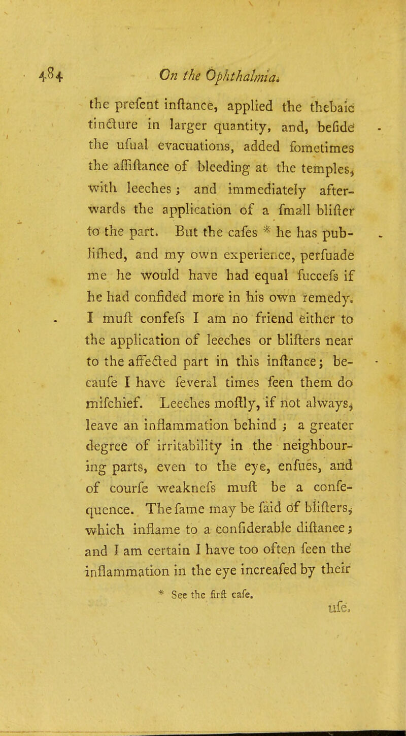 the prefent inftance, applied the thebaic tindure in larger quantity, and, befide the ufual evacuations, added fometimes the affiftance of bleeding at the temples, with leeches; and immediately after- wards the application of a fmall blifter to the part. But the cafes * he has pub- limed, and my own experience, perfuade me he would have had equal fuccefs if he had confided more in his own remedy. I muft confefs I am no friend either to the application of leeches or blifters near to the affected part in this inftance; be- caufe I have feveral times feen them do mifchief. Leeches moftly, if not always ^ leave an inflammation behind ; a greater degree of irritability in the neighbour- ing parts, even to the eye, enfues, and of courfe weaknefs muft be a confe- quence. The fame may be faid of blifters* which inflame to a considerable diftanee; and I am certain I have too often feen the inflammation in the eye increafed by their * See the firft cafe. trfe't