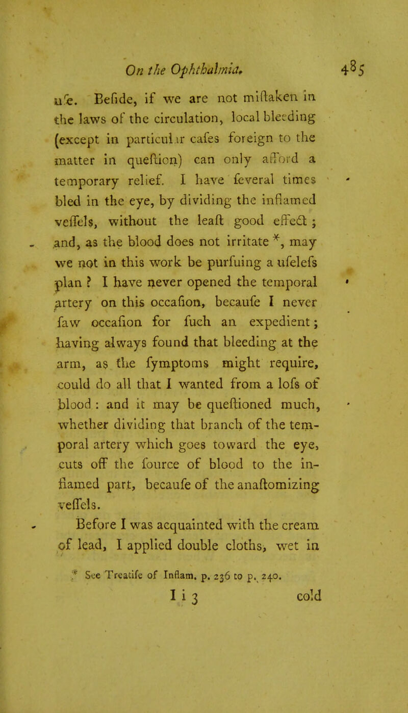 urc. Befide, if we are not miftaken in the laws of the circulation, local bletding (except in particular cafes foreign to the matter in quefticn) can only afford a temporary relief. I have feveral times bled in the eye, by dividing the inflamed veffels, without the leaft good effect ; and, as the blood does not irritate *, may we not in this work be purfuing a ufelefs plan ? I have never opened the temporal artery on this occafion, becaufe I never faw occafion for fuch an expedient; having always found that bleeding at the arm, as the fymptoms might require, could do all that 1 wanted from a lofs of blood : and it may be queftioned much, whether dividing that branch of the tem- poral artery which goes toward the eye, cuts off the fource of blood to the in- flamed part, becaufe of the anaftomizing veffels. Before I was acquainted with the cream of lead, I applied double cloths, wet in * See Treatife of Inflam. p. 236 to p. 240.