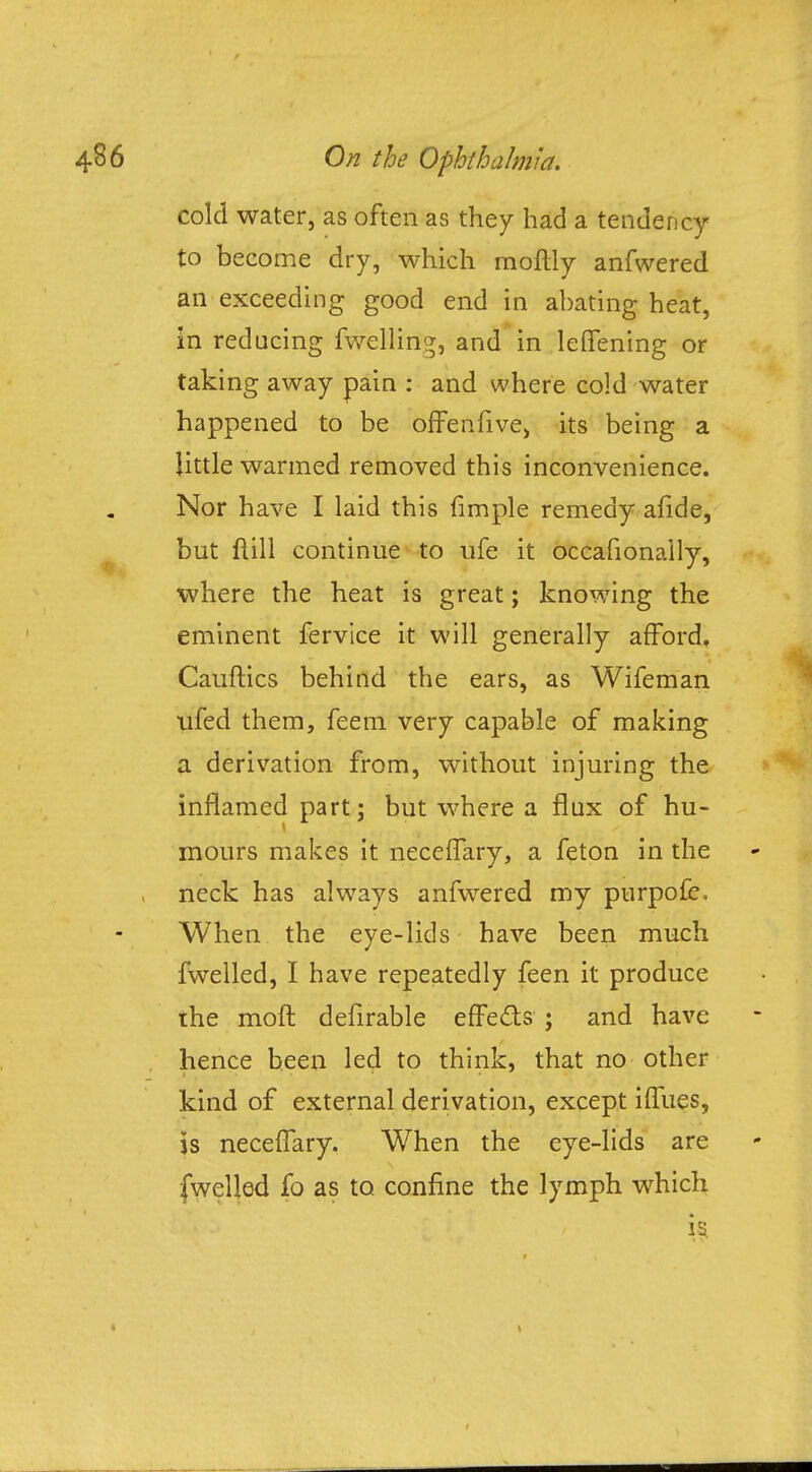 cold water, as often as they had a tendency to become dry, which moftly anfwered an exceeding good end in abating heat, in reducing fwelling, and in leffening or taking away pain : and where cold water happened to be ofFenfive, its being a little warmed removed this inconvenience. Nor have I laid this fimple remedy afide, but ftill continue to ufe it occafionaily, where the heat is great; knowing the eminent fervice it will generally afford. Cauftics behind the ears, as Wifeman ufed them, feem very capable of making a derivation from, without injuring the inflamed part; but where a flux of hu- mours makes it neceifary, a feton in the neck has always anfwered my purpofe= When the eye-lids have been much fwelled, I have repeatedly feen it produce the moft defirable effects ; and have hence been led to think, that no other kind of external derivation, except iffues, is neceflary. When the eye-lids are fwelled fo as to. confine the lymph which