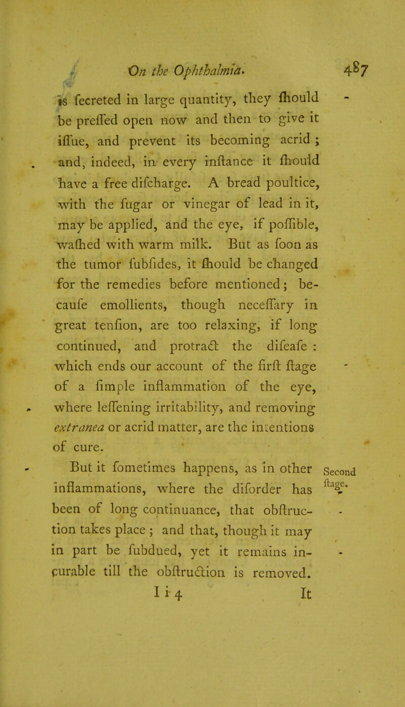is fecreted in large quantity, they mould be preffed open now and then to give it imie, and prevent its becoming acrid ; and, indeed, in every inftance it mould have a free difcharge. A bread poultice, with the fugar or vinegar of lead in it, may be applied, and the eye, if poflible, warned with warm milk. But as foon as the tumor iubfides, it ihould be changed for the remedies before mentioned; be- caufe emollients, though necefTary in great tenfion, are too relaxing, if long continued, and protract the difeafe : which ends our account of the firft ftage of a fimple inflammation of the eye, where leffening irritability, and removing extranea or acrid matter, are the indentions of cure. But it fometimes happens, as in other inflammations, where the diforder has been of long continuance, that obftruc- tion takes place ; and that, though it may in part be fubdued, yet it remains in- curable till the obftrucxion is removed. 1*4 It