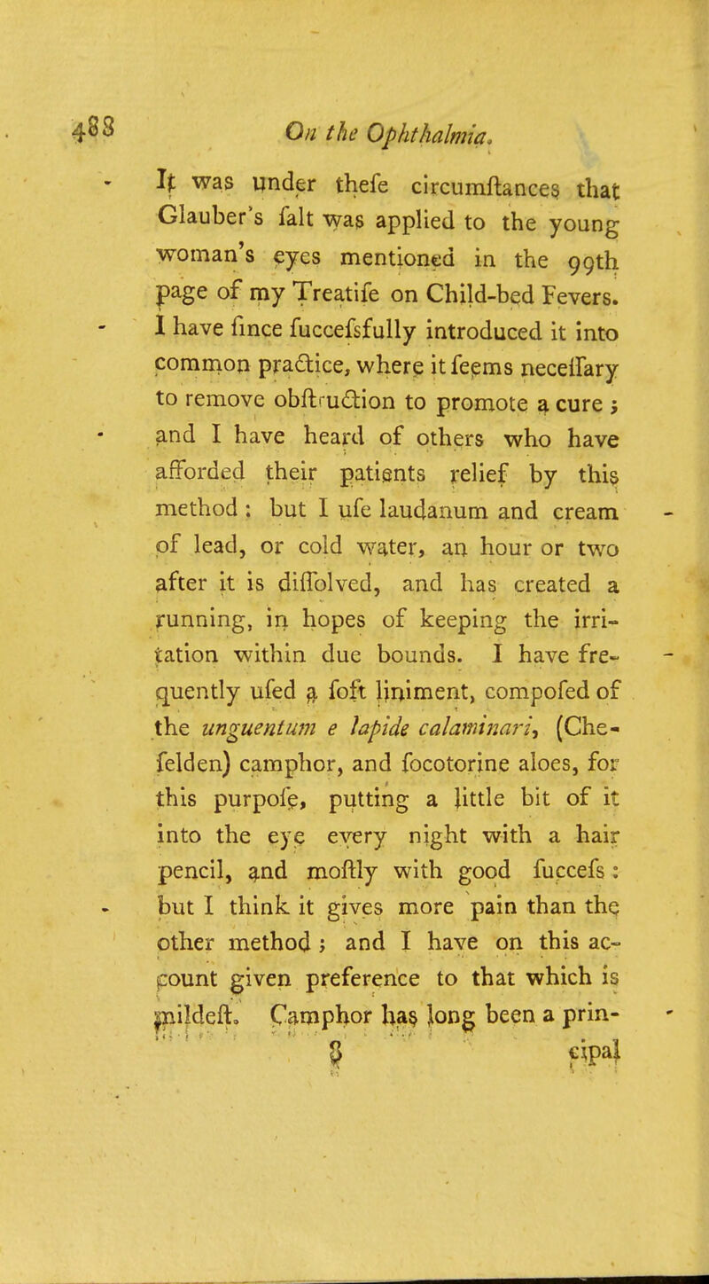 If was under thefe circumftances that Glauber's fait was applied to the young woman's eyes mentioned in the 99th page of my Treatife on Child-bed Fevers. I have fince fuccefsfully introduced it into common pra&ice, where itfeems necelfary to remove obnVu&ion to promote a cure ; and I have heard of others who have afforded their patients relief by this method : but I ufe laudanum and cream of lead, or cold water, an hour or two after it is diflblved, and has created a running, in hopes of keeping the irri- tation within due bounds. I have fre- quently ufed a foft liniment, compofed of the unguent um e lapide calami nan', (Che- felden) camphor, and focotorine aloes, for this purpofe, putting a little bit of it into the eye every night with a hair pencil, and moftly with good fuccefs: but I think it gives more pain than the other method ; and I have on this ac- count given preference to that which is milijefjf. Camphor has Jong been a prin-