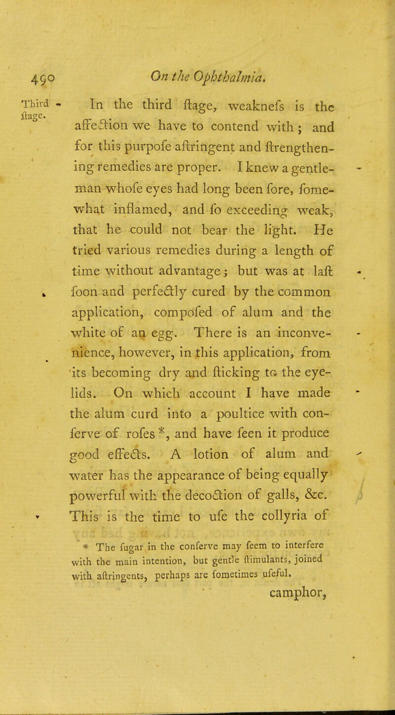 In the third ftage, weaknefs is the affection we have to contend with ; and for this purpofe aftringent and ftrengthen- ing remedies are proper. I knew a gentle- man whofe eyes had long been fore, fome- what inflamed, and fo exceeding weak, that he could not bear the light. He tried various remedies during a length of time without advantage; but was at laft foon and perfectly cured by the common application, compofed of alum and the white of an egg. There is an inconve- nience, however, in this application, from its becoming dry and flicking to the eye- lids. On which account I have made the alum curd into a poultice with con- fer ve of rofes *, and have feen it produce good effects. A lotion of alum and water has the appearance of being equally powerful with the decoction of galls, &c. This is the time to ufe the collyria of * The fugar in the conferve may feem to interfere with the main intention, but gentle (limulants, joined with aftringents, perhaps are fometimes ufeful. camphor,