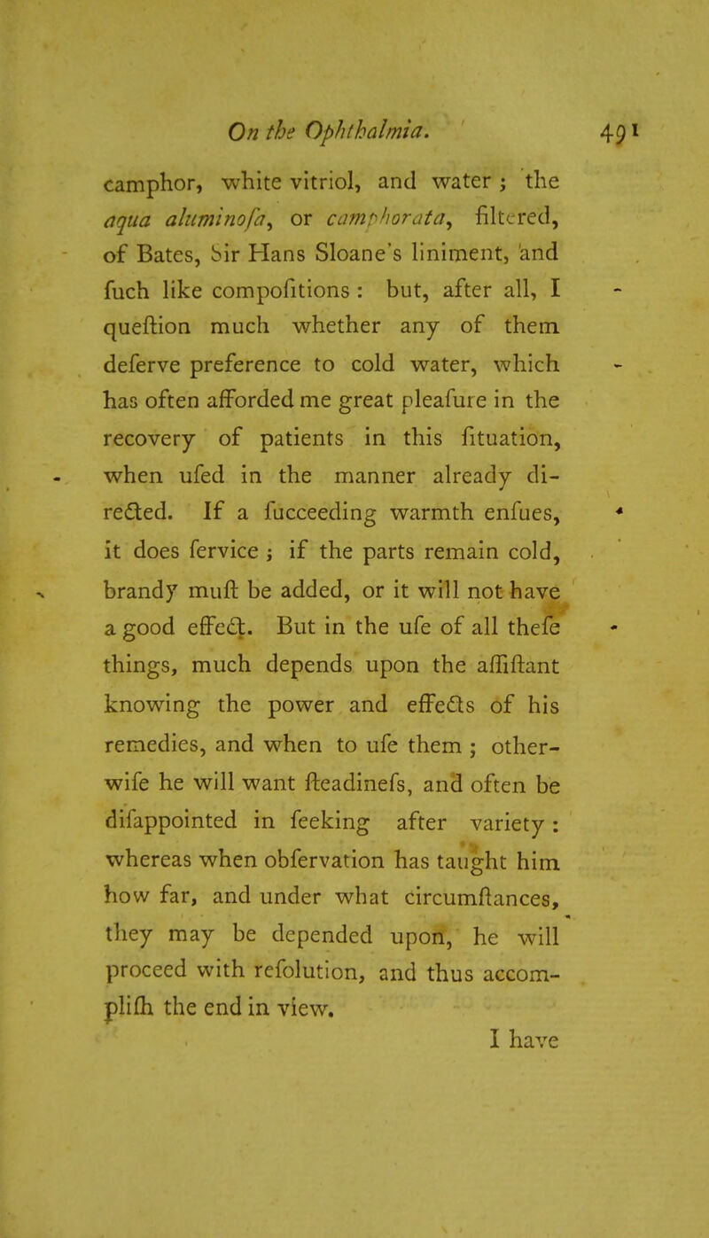 camphor, white vitriol, and water ; the aqua aluminofa^ or camphorated filtered, of Bates, bir Hans Sloane's liniment, and fuch like compositions : but, after all, I queftion much whether any of them deferve preference to cold water, which has often afforded me great pleafure in the recovery of patients in this fituation, when ufed in the manner already di- rected. If a fucceeding warmth enfues, it does fervice ; if the parts remain cold, brandy muft be added, or it will not have a good effedt. But in the ufe of all thefe things, much depends upon the affiftant knowing the power and effects of his remedies, and when to ufe them ; other- wife he will want fteadinefs, and often be difappointed in feeking after variety: whereas when obfervation has taught him how far, and under what circumftances, they may be depended upon, he will proceed with refolution, and thus accom- pli (h the end in view. I have