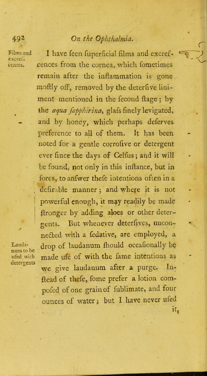 Films and I have feen fuperficial films and excref- 1 excref- ceaces. cences from the cornea, which fometimes remain after the inflammation is gone moftly off, removed by the deterfive lini- ment mentioned in the fecond ftage : by the aqua fapphirtna^ glafs finely levigated, and by honey, which perhaps deferves preference to all of them. It has been noted for a gentle corrofive or detergent ever fince the days of Celfus; and it will be found, not only in this inftance, but in fores, to anfwer thefe intentions often in a ; defirnble manner j and where ^t is not i powerful enough, it may readily be made j Wronger by adding aloes or other deter- gents. But whenever deterfives, uncon- nected with a fedative, are employed, a Lauda- ^rop Df laudanum mould occafionally be numtobe * ufed with niade ufe of with the fame intentions as detergents . , i r t we give laudanum after a purge. In- Head of thefe, fome prefer a lotion com- pofed of one grain of fublimate, and four ounces of water but I have never ufed it,